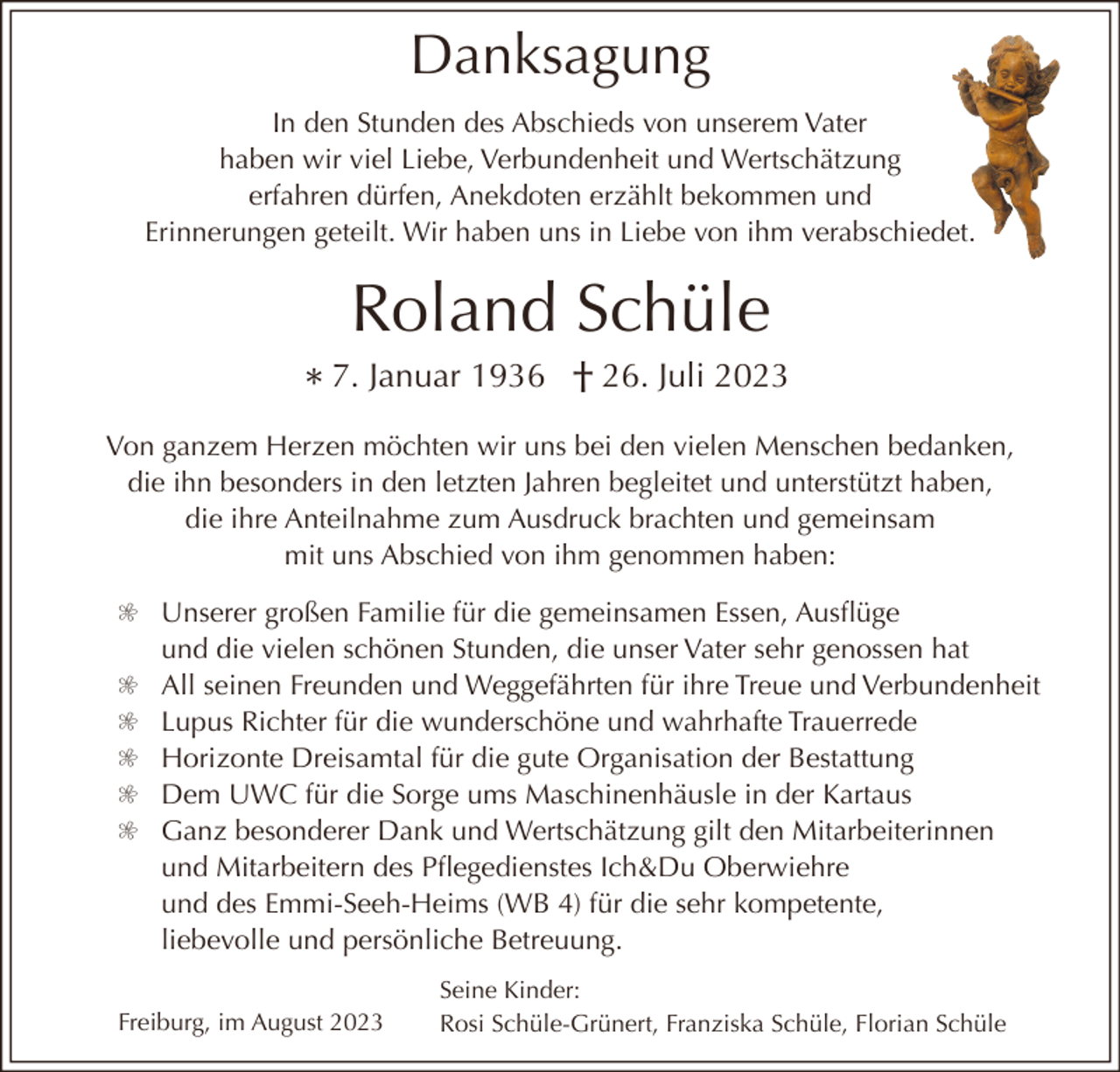 <p>Danksagung<br />In den Stunden des Abschieds von unserem Vater<br />haben wir viel Liebe, Verbundenheit und Wertschätzung<br />erfahren dürfen, Anekdoten erzählt bekommen und<br />Erinnerungen geteilt. Wir haben uns in Liebe von ihm verabschiedet.</p><p>Roland Schüle<br />* 7. Januar 1936 † 26. Juli 2023<br />Von ganzem Herzen möchten wir uns bei den vielen Menschen bedanken,<br />die ihn besonders in den letzten Jahren begleitet und unterstützt haben,<br />die ihre Anteilnahme zum Ausdruck brachten und gemeinsam<br />mit uns Abschied von ihm genommen haben:</p><p>q Unserer großen Familie für die gemeinsamen Essen, Ausflüge<br />und die vielen schönen Stunden, die unser Vater sehr genossen hat<br />q All seinen Freunden und Weggefährten für ihre Treue und Verbundenheit<br />q Lupus Richter für die wunderschöne und wahrhafte Trauerrede<br />q Horizonte Dreisamtal für die gute Organisation der Bestattung<br />q Dem UWC für die Sorge ums Maschinenhäusle in der Kartaus<br />q Ganz besonderer Dank und Wertschätzung gilt den Mitarbeiterinnen<br />und Mitarbeitern des Pflegedienstes Ich&amp;Du Oberwiehre<br />und des Emmi-Seeh-Heims (WB 4) für die sehr kompetente,<br />liebevolle und persönliche Betreuung.<br />Freiburg, im August 2023</p><p>Seine Kinder:<br />Rosi Schüle-Grünert, Franziska Schüle, Florian Schüle</p>