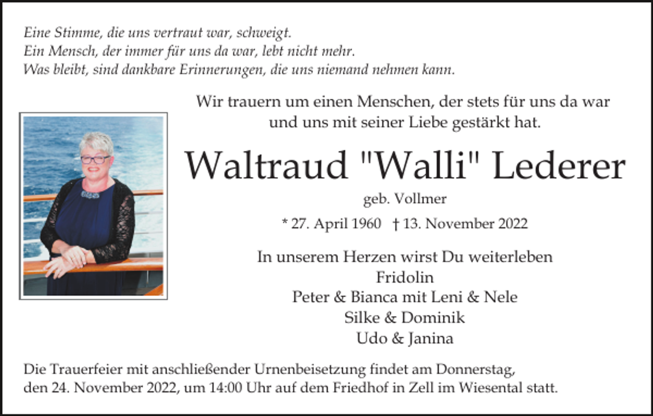 <p>Eine Stimme, die uns vertraut war, schweigt.<br />Ein Mensch, der immer für uns da war, lebt nicht mehr.<br />Was bleibt, sind dankbare Erinnerungen, die uns niemand nehmen kann.</p><p>Wir trauern um einen Menschen, der stets für uns da war<br />und uns mit seiner Liebe gestärkt hat.</p><p>Waltraud "Walli" Lederer<br />geb. Vollmer</p><p>* 27. April 1960 † 13. November 2022</p><p>In unserem Herzen wirst Du weiterleben<br />Fridolin<br />Peter &amp; Bianca mit Leni &amp; Nele<br />Silke &amp; Dominik<br />Udo &amp; Janina<br />Die Trauerfeier mit anschließender Urnenbeisetzung findet am Donnerstag,<br />den 24. November 2022, um 14:00 Uhr auf dem Friedhof in Zell im Wiesental statt.</p>