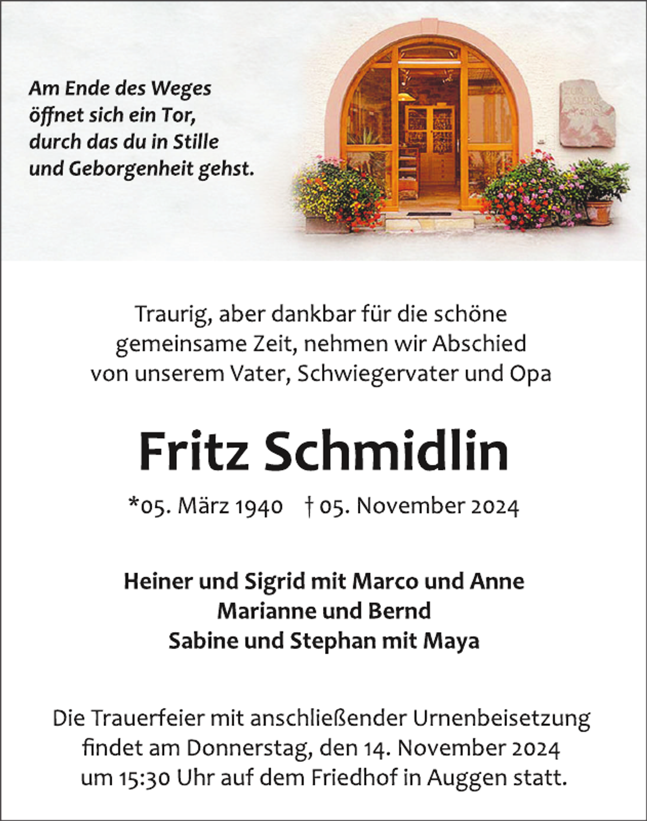<p><em>"Am Ende des Weges öffnet sich ein Tor, durch das du in Stille und Geborgenheit gehst."</em></p>
<p><strong>Fritz Schmidlin</strong></p>
<p><em>05. März 1940 † 05. November 2024</em></p>
<p>Traurig, aber dankbar für die schöne gemeinsame Zeit, nehmen wir Abschied von unserem Vater, Schwiegervater und Opa.</p>
<p><strong>Heiner und Sigrid mit Marco und Anne</strong><br /><strong>Marianne und Bernd</strong><br /><strong>Sabine und Stephan mit Maya</strong></p>
<p>Die Trauerfeier mit anschließender Urnenbeisetzung findet am Donnerstag, den 14. November 2024 um 15:30 Uhr auf dem Friedhof in Auggen statt.</p>