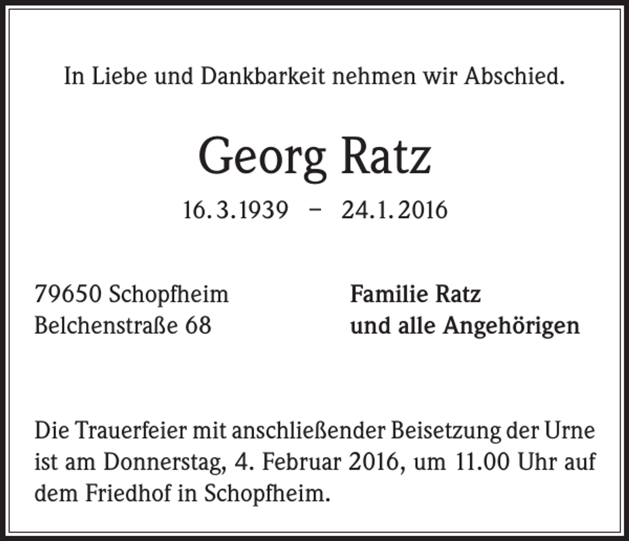 <p>In Liebe und Dankbarkeit nehmen wir Abschied.</p><p>Georg Ratz<br />16. 3.1939 – 24.1. 2016<br />79650 Schopfheim<br />Belchenstraße 68</p><p>Familie Ratz<br />und alle Angehörigen</p><p>Die Trauerfeier mit anschließender Beisetzung der Urne<br />ist am Donnerstag, 4. Februar 2016, um 11.00 Uhr auf<br />dem Friedhof in Schopfheim.</p>