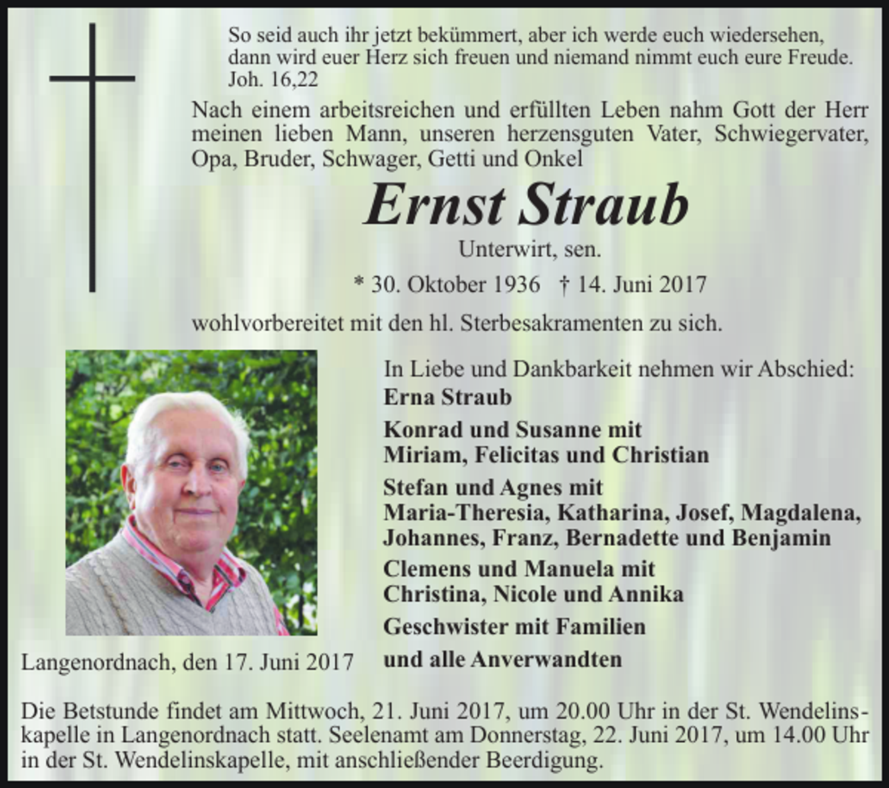 <p>So seid auch ihr jetzt bekümmert, aber ich werde euch wiedersehen,<br />dann wird euer Herz sich freuen und niemand nimmt euch eure Freude.<br />Joh. 16,22</p><p>Nach einem arbeitsreichen und erfüllten Leben nahm Gott der Herr<br />meinen lieben Mann, unseren herzensguten Vater, Schwiegervater,<br />Opa, Bruder, Schwager, Getti und Onkel</p><p>Ernst Straub</p><p>Unterwirt, sen.<br />* 30. Oktober 1936 † 14. Juni 2017<br />wohlvorbereitet mit den hl. Sterbesakramenten zu sich.</p><p>Langenordnach, den 17. Juni 2017</p><p>In Liebe und Dankbarkeit nehmen wir Abschied:<br />Erna Straub<br />Konrad und Susanne mit<br />Miriam, Felicitas und Christian<br />Stefan und Agnes mit<br />Maria-Theresia, Katharina, Josef, Magdalena,<br />Johannes, Franz, Bernadette und Benjamin<br />Clemens und Manuela mit<br />Christina, Nicole und Annika<br />Geschwister mit Familien<br />und alle Anverwandten</p><p>Die Betstunde findet am Mittwoch, 21. Juni 2017, um 20.00 Uhr in der St. Wendelinskapelle in Langenordnach statt. Seelenamt am Donnerstag, 22. Juni 2017, um 14.00 Uhr<br />in der St. Wendelinskapelle, mit anschließender Beerdigung.</p>