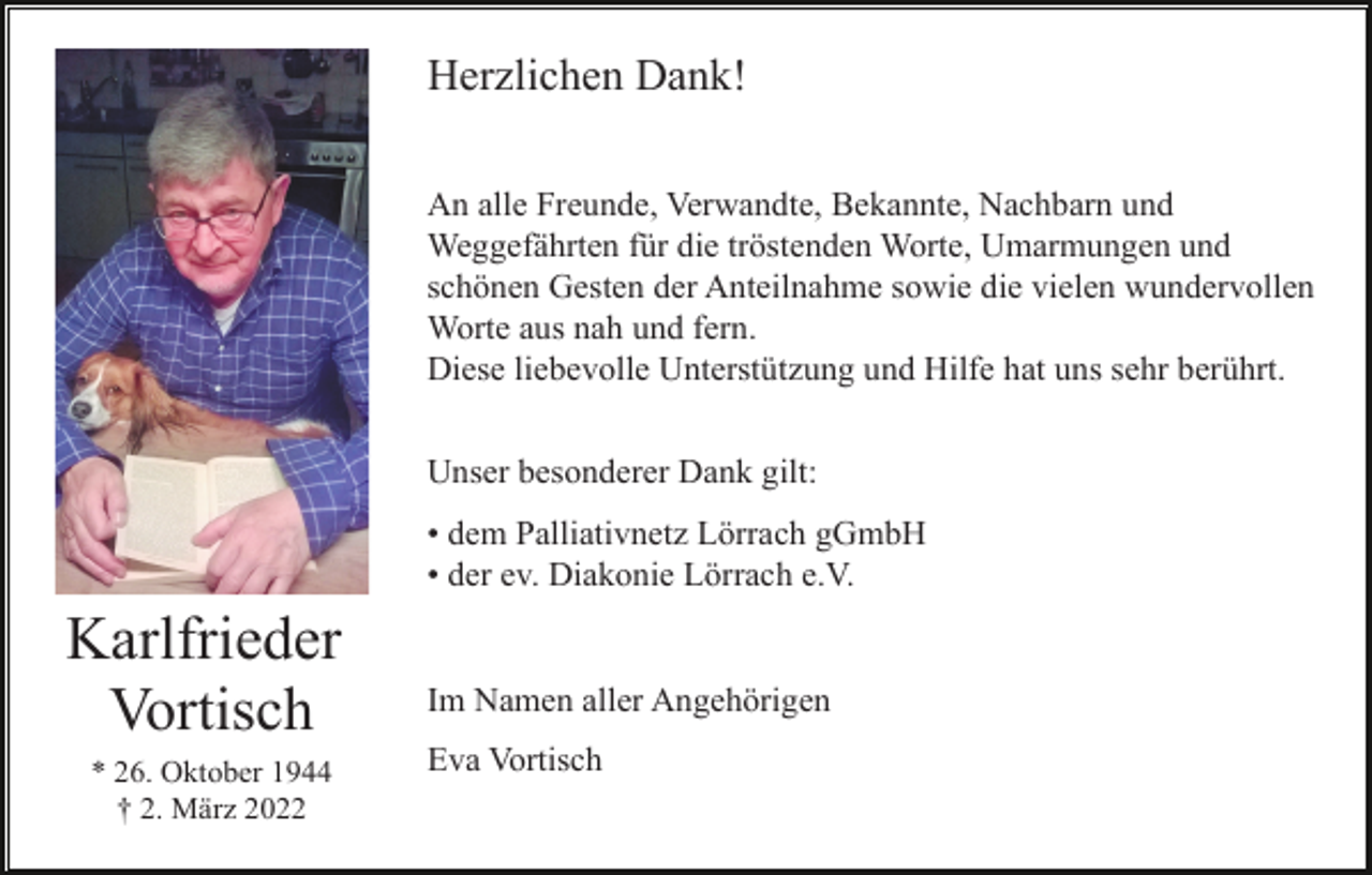 <p>Herzlichen Dank!<br />An alle Freunde, Verwandte, Bekannte, Nachbarn und<br />Weggefährten für die tröstenden Worte, Umarmungen und<br />schönen Gesten der Anteilnahme sowie die vielen wundervollen<br />Worte aus nah und fern.<br />Diese liebevolle Unterstützung und Hilfe hat uns sehr berührt.<br />Unser besonderer Dank gilt:<br />• dem Palliativnetz Lörrach gGmbH<br />• der ev. Diakonie Lörrach e.V.</p><p>Karlfrieder<br />Vortisch<br />* 26. Oktober 1944<br />† 2. März 2022</p><p>Im Namen aller Angehörigen<br />Eva Vortisch</p>