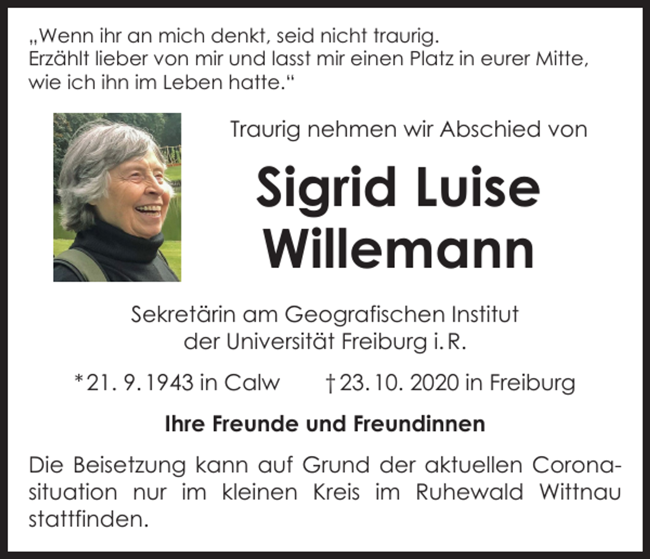 <p>„Wenn ihr an mich denkt, seid nicht traurig.<br />Erzählt lieber von mir und lasst mir einen Platz in eurer Mitte,<br />wie ich ihn im Leben hatte.“</p><p>Traurig nehmen wir Abschied von</p><p>Sigrid Luise<br />Willemann<br />Sekretärin am Geografischen Institut<br />der Universität Freiburg i. R.<br />* 21. 9. 1943 in Calw † 23. 10. 2020 in Freiburg<br />Ihre Freunde und Freundinnen<br />Die Beisetzung kann auf Grund der aktuellen Corona­<br />situation nur im kleinen Kreis im Ruhewald Wittnau<br />stattfinden.</p>