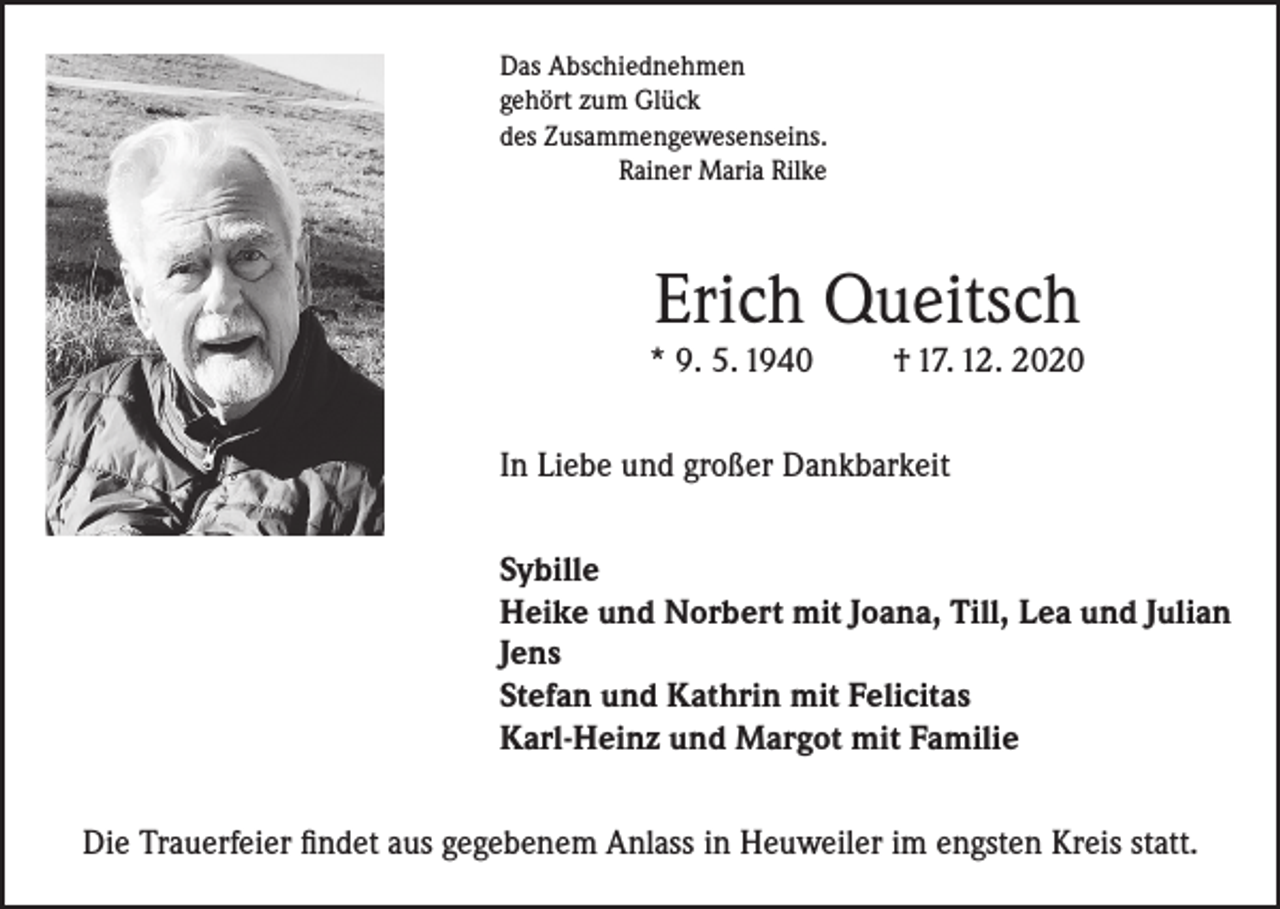<p>Das Abschiednehmen<br />gehört zum Glück<br />des Zusammengewesenseins.<br />Rainer Maria Rilke</p><p>Erich Queitsch</p><p>* 9. 5. 1940</p><p>† 17. 12. 2020</p><p>In Liebe und großer Dankbarkeit<br />Sybille<br />Heike und Norbert mit Joana, Till, Lea und Julian<br />Jens<br />Stefan und Kathrin mit Felicitas<br />Karl-Heinz und Margot mit Familie<br />Die Trauerfeier findet aus gegebenem Anlass in Heuweiler im engsten Kreis statt.</p>