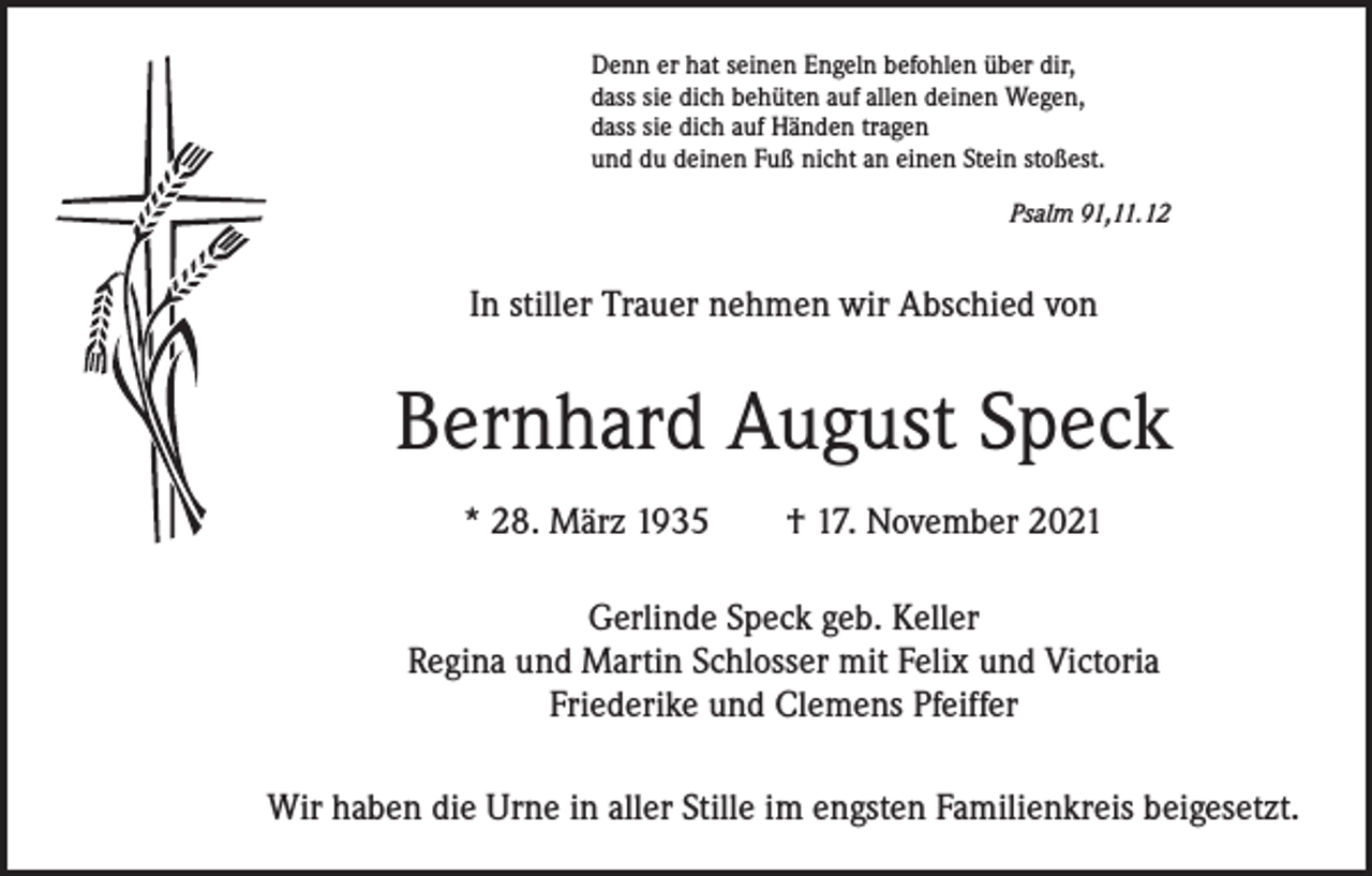 <p>Denn er hat seinen Engeln befohlen über dir,<br />dass sie dich behüten auf allen deinen Wegen,<br />dass sie dich auf Händen tragen<br />und du deinen Fuß nicht an einen Stein stoßest.</p><p>Psalm 91,11.12</p><p>In stiller Trauer nehmen wir Abschied von</p><p>Bernhard August Speck<br />* 28. März 1935 † 17. November 2021<br />Gerlinde Speck geb. Keller<br />Regina und Martin Schlosser mit Felix und Victoria<br />Friederike und Clemens Pfeiffer<br />Wir haben die Urne in aller Stille im engsten Familienkreis beigesetzt.</p>