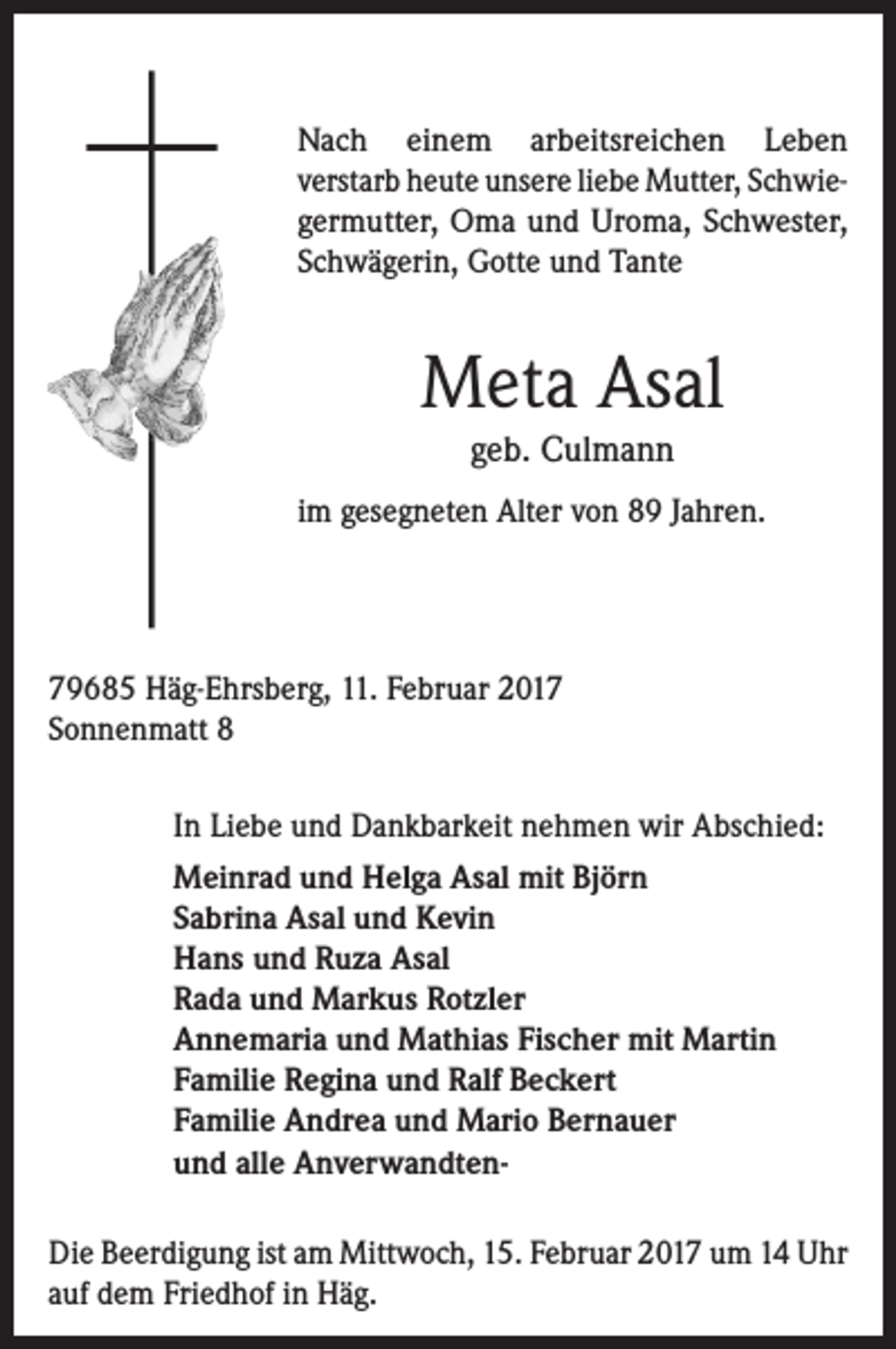 <p>Nach einem arbeitsreichen Leben<br />verstarb heute unsere liebe Mutter, Schwiegermutter, Oma und Uroma, Schwester,<br />Schwägerin, Gotte und Tante</p><p>Meta Asal<br />geb. Culmann<br />im gesegneten Alter von 89 Jahren.</p><p>79685 Häg-Ehrsberg, 11. Februar 2017<br />Sonnenmatt 8<br />In Liebe und Dankbarkeit nehmen wir Abschied:<br />Meinrad und Helga Asal mit Björn<br />Sabrina Asal und Kevin<br />Hans und Ruza Asal<br />Rada und Markus Rotzler<br />Annemaria und Mathias Fischer mit Martin<br />Familie Regina und Ralf Beckert<br />Familie Andrea und Mario Bernauer<br />und alle AnverwandtenDie Beerdigung ist am Mittwoch, 15. Februar 2017 um 14 Uhr<br />auf dem Friedhof in Häg.</p>