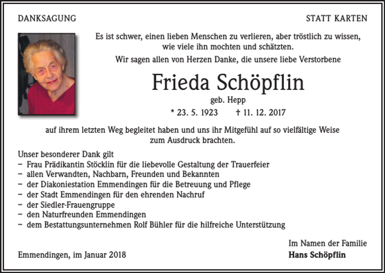 <p>DANKSAGUNG</p><p>STATT KARTEN<br />Es ist schwer, einen lieben Menschen zu verlieren, aber tröstlich zu wissen,<br />wie viele ihn mochten und schätzten.<br />Wir sagen allen von Herzen Danke, die unsere liebe Verstorbene</p><p>Frieda Schöpflin<br />geb. Hepp<br />* 23. 5. 1923 † 11. 12. 2017</p><p>auf ihrem letzten Weg begleitet haben und uns ihr Mitgefühl auf so vielfältige Weise<br />zum Ausdruck brachten.<br />Unser besonderer Dank gilt<br />– Frau Prädikantin Stöcklin für die liebevolle Gestaltung der Trauerfeier<br />– allen Verwandten, Nachbarn, Freunden und Bekannten<br />– der Diakoniestation Emmendingen für die Betreuung und Pflege<br />– der Stadt Emmendingen für den ehrenden Nachruf<br />– der Siedler-Frauengruppe<br />– den Naturfreunden Emmendingen<br />– dem Bestattungsunternehmen Rolf Bühler für die hilfreiche Unterstützung</p><p>Emmendingen, im Januar 2018</p><p>Im Namen der Familie<br />Hans Schöpflin</p>