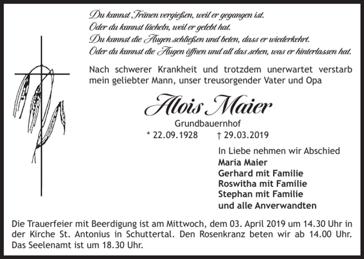 <p>Du kannst Tränen vergießen, weil er gegangen ist.<br />Oder du kannst lächeln, weil er gelebt hat.<br />Du kannst die Augen schließen und beten, dass er wiederkehrt.<br />Oder du kannst die Augen öffnen und all das sehen, was er hinterlassen hat.<br />Nach schwerer Krankheit und trotzdem unerwartet verstarb<br />mein geliebter Mann, unser treusorgender Vater und Opa</p><p>Alois Maier<br />Grundbauernhof<br />* 22.09.1928<br />† 29.03.2019</p><p>In Liebe nehmen wir Abschied<br />Maria Maier<br />Gerhard mit Familie<br />Roswitha mit Familie<br />Stephan mit Familie<br />und alle Anverwandten<br />Die Trauerfeier mit Beerdigung ist am Mittwoch, dem 03. April 2019 um 14.30 Uhr in<br />der Kirche St. Antonius in Schuttertal. Den Rosenkranz beten wir ab 14.00 Uhr.<br />Das Seelenamt ist um 18.30 Uhr.</p>