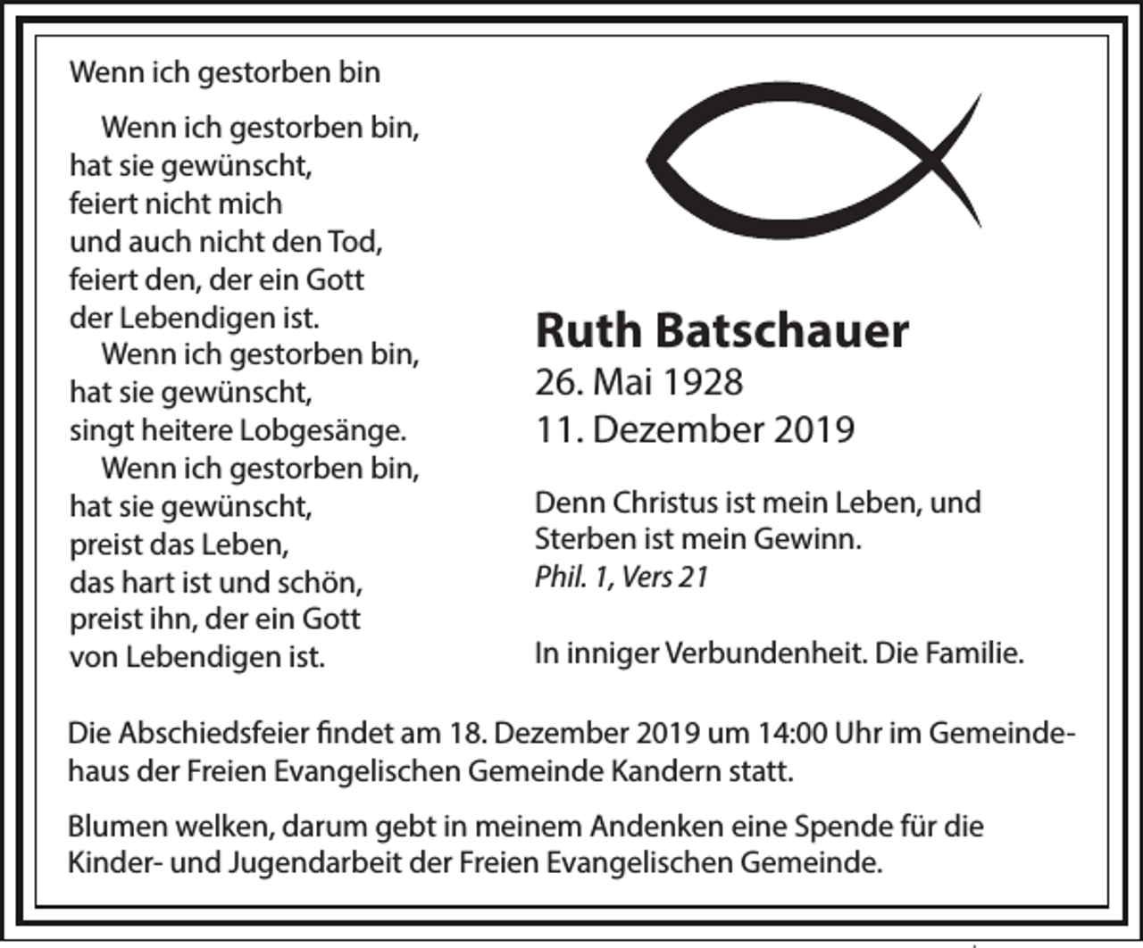 <p>Wenn ich gestorben bin<br />Wenn ich gestorben bin,<br />hat sie gewünscht,<br />feiert nicht mich<br />und auch nicht den Tod,<br />feiert den, der ein Gott<br />der Lebendigen ist.<br />Wenn ich gestorben bin,<br />hat sie gewünscht,<br />singt heitere Lobgesänge.<br />Wenn ich gestorben bin,<br />hat sie gewünscht,<br />preist das Leben,<br />das hart ist und schön,<br />preist ihn, der ein Gott<br />von Lebendigen ist.</p><p>Ruth Batschauer<br />26. Mai 1928<br />11. Dezember 2019<br />Denn Christus ist mein Leben, und<br />Sterben ist mein Gewinn.<br />Phil. 1, Vers 21<br />In inniger Verbundenheit. Die Familie.</p><p>Die Abschiedsfeier ﬁndet am 18. Dezember 2019 um 14:00 Uhr im Gemeindehaus der Freien Evangelischen Gemeinde Kandern statt.<br />Blumen welken, darum gebt in meinem Andenken eine Spende für die<br />Kinder- und Jugendarbeit der Freien Evangelischen Gemeinde.</p>