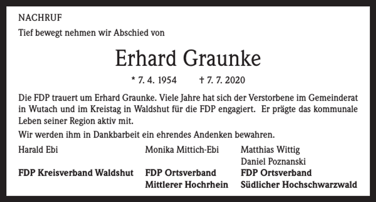 <p>NACHRUF<br />Tief bewegt nehmen wir Abschied von</p><p>Erhard Graunke<br />* 7. 4. 1954</p><p>† 7. 7. 2020</p><p>Die FDP trauert um Erhard Graunke. Viele Jahre hat sich der Verstorbene im Gemeinderat<br />in Wutach und im Kreistag in Waldshut für die FDP engagiert. Er prägte das kommunale<br />Leben seiner Region aktiv mit.<br />Wir werden ihm in Dankbarbeit ein ehrendes Andenken bewahren.<br />Harald Ebi<br />Monika Mittich-Ebi</p><p>FDP Kreisverband Waldshut FDP Ortsverband</p><p>Mittlerer Hochrhein</p><p>Matthias Wittig<br />Daniel Poznanski<br />FDP Ortsverband<br />Südlicher Hochschwarzwald</p>