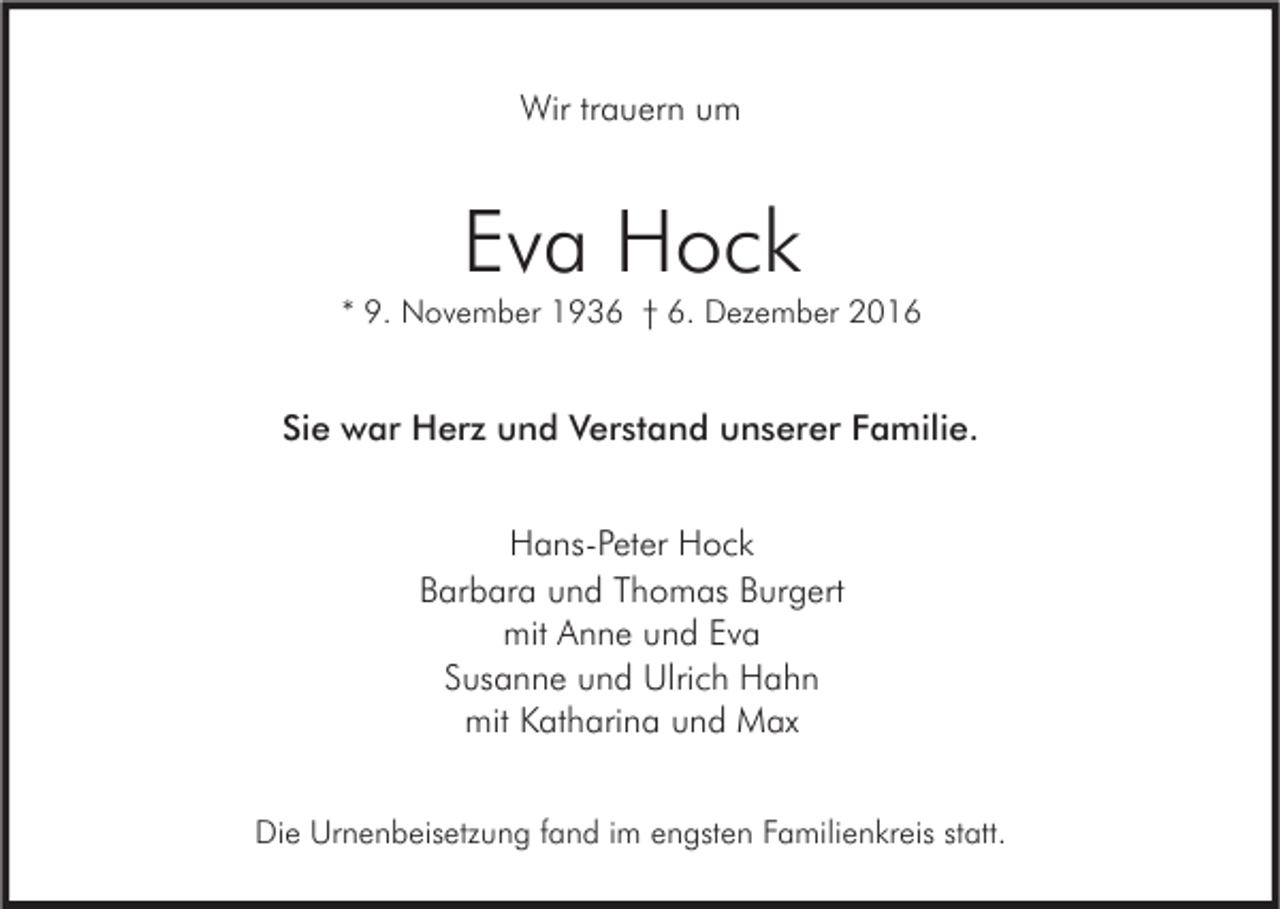 <p>Wir trauern um</p><p>Eva Hock</p><p>* 9. November 1936 † 6. Dezember 2016</p><p>Sie war Herz und Verstand unserer Familie.<br />Hans-Peter Hock<br />Barbara und Thomas Burgert<br />mit Anne und Eva<br />Susanne und Ulrich Hahn<br />mit Katharina und Max<br />Die Urnenbeisetzung fand im engsten Familienkreis statt.</p>