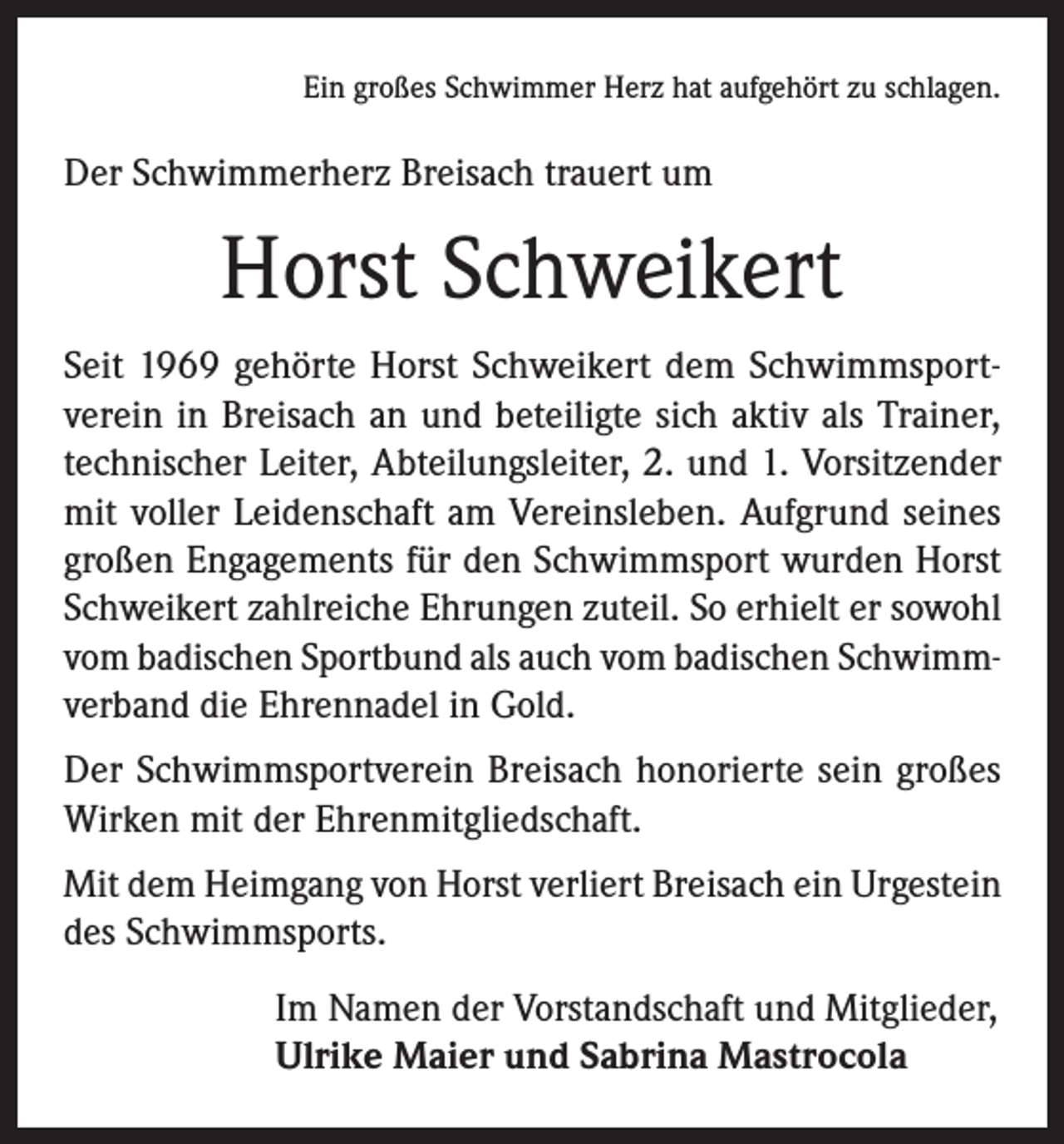 <p>Ein großes Schwimmer Herz hat aufgehört zu schlagen.</p><p>Der Schwimmerherz Breisach trauert um</p><p>Horst Schweikert<br />Seit 1969 gehörte Horst Schweikert dem Schwimmsportverein in Breisach an und beteiligte sich aktiv als Trainer,<br />technischer Leiter, Abteilungsleiter, 2. und 1. Vorsitzender<br />mit voller Leidenschaft am Vereinsleben. Aufgrund seines<br />großen Engagements für den Schwimmsport wurden Horst<br />Schweikert zahlreiche Ehrungen zuteil. So erhielt er sowohl<br />vom badischen Sportbund als auch vom badischen Schwimmverband die Ehrennadel in Gold.<br />Der Schwimmsportverein Breisach honorierte sein großes<br />Wirken mit der Ehrenmitgliedschaft.<br />Mit dem Heimgang von Horst verliert Breisach ein Urgestein<br />des Schwimmsports.<br />Im Namen der Vorstandschaft und Mitglieder,<br />Ulrike Maier und Sabrina Mastrocola</p>