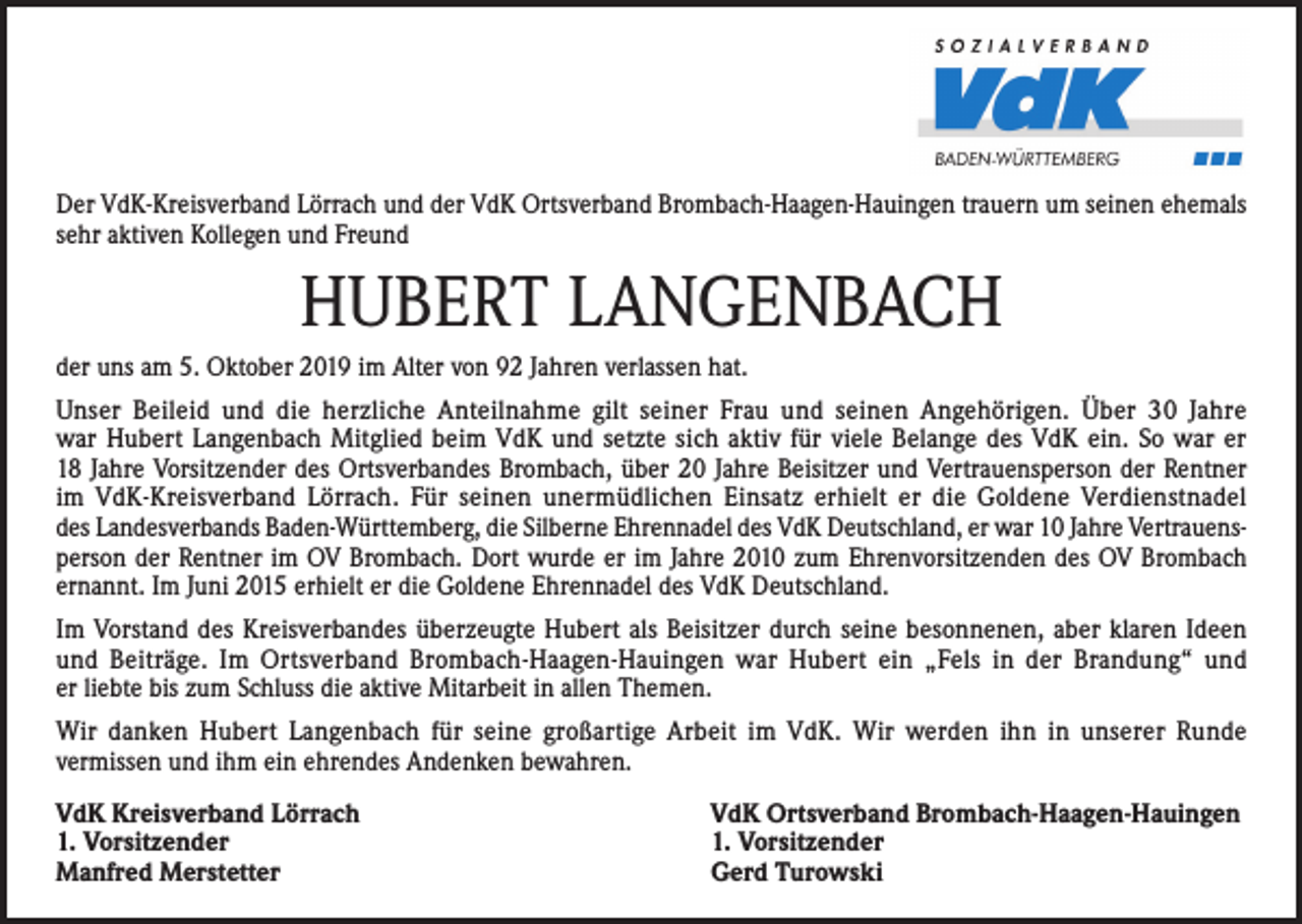 <p>Der VdK-Kreisverband Lörrach und der VdK Ortsverband Brombach-Haagen-Hauingen trauern um seinen ehemals<br />sehr aktiven Kollegen und Freund</p><p>HUBERT LANGENBACH<br />der uns am 5. Oktober 2019 im Alter von 92 Jahren verlassen hat.<br />Unser Beileid und die herzliche Anteilnahme gilt seiner Frau und seinen Angehörigen. Über 30 Jahre<br />war Hubert Langenbach Mitglied beim VdK und setzte sich aktiv für viele Belange des VdK ein. So war er<br />18 Jahre Vorsitzender des Ortsverbandes Brombach, über 20 Jahre Beisitzer und Vertrauensperson der Rentner<br />im VdK-Kreisverband Lörrach. Für seinen unermüdlichen Einsatz erhielt er die Goldene Verdienstnadel<br />des Landesverbands Baden-Württemberg, die Silberne Ehrennadel des VdK Deutschland, er war 10 Jahre Vertrauensperson der Rentner im OV Brombach. Dort wurde er im Jahre 2010 zum Ehrenvorsitzenden des OV Brombach<br />ernannt. Im Juni 2015 erhielt er die Goldene Ehrennadel des VdK Deutschland.<br />Im Vorstand des Kreisverbandes überzeugte Hubert als Beisitzer durch seine besonnenen, aber klaren Ideen<br />und Beiträge. Im Ortsverband Brombach-Haagen-Hauingen war Hubert ein „Fels in der Brandung“ und<br />er liebte bis zum Schluss die aktive Mitarbeit in allen Themen.<br />Wir danken Hubert Langenbach für seine großartige Arbeit im VdK. Wir werden ihn in unserer Runde<br />vermissen und ihm ein ehrendes Andenken bewahren.<br />VdK Kreisverband Lörrach<br />1. Vorsitzender<br />Manfred Merstetter</p><p>VdK Ortsverband Brombach-Haagen-Hauingen<br />1. Vorsitzender<br />Gerd Turowski</p>