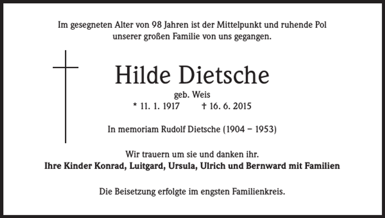 <p>Im gesegneten Alter von 98 Jahren ist der Mittelpunkt und ruhende Pol<br />unserer großen Familie von uns gegangen.</p><p>Hilde Dietsche<br />geb. Weis<br />* 11. 1. 1917<br />† 16. 6. 2015</p><p>In memoriam Rudolf Dietsche (1904 – 1953)<br />Wir trauern um sie und danken ihr.<br />Ihre Kinder Konrad, Luitgard, Ursula, Ulrich und Bernward mit Familien<br />Die Beisetzung erfolgte im engsten Familienkreis.</p>