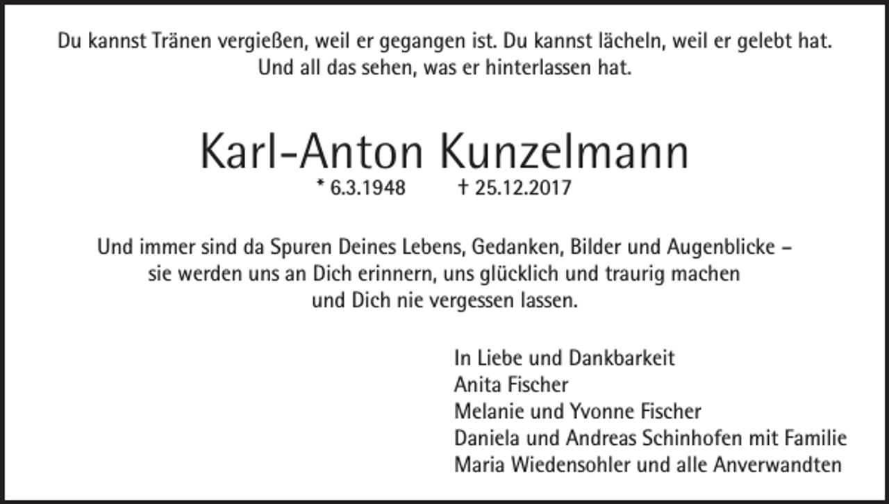 <p>Du kannst Tränen vergießen, weil er gegangen ist. Du kannst lächeln, weil er gelebt hat.<br />Und all das sehen, was er hinterlassen hat.</p><p>Karl-Anton Kunzelmann<br />* 6.3.1948</p><p>† 25.12.2017</p><p>Und immer sind da Spuren Deines Lebens, Gedanken, Bilder und Augenblicke –<br />sie werden uns an Dich erinnern, uns glücklich und traurig machen<br />und Dich nie vergessen lassen.<br />In Liebe und Dankbarkeit<br />Anita Fischer<br />Melanie und Yvonne Fischer<br />Daniela und Andreas Schinhofen mit Familie<br />Maria Wiedensohler und alle Anverwandten</p>