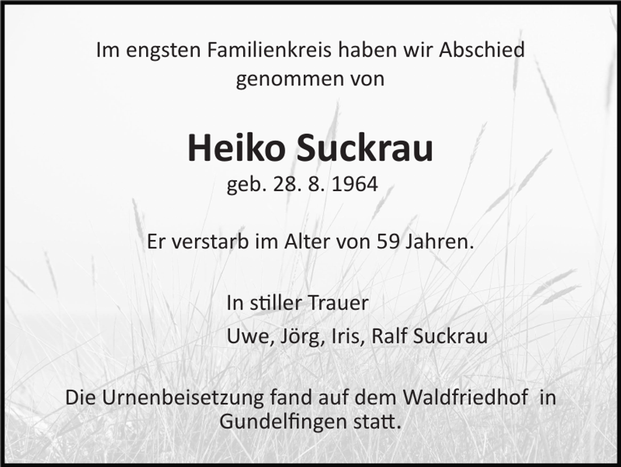 <p>Im engsten Familienkreis haben wir Abschied<br />genommen von</p><p>Heiko Suckrau<br />geb. 28. 8. 1964<br />Er verstarb im Alter von 59 Jahren.<br />In stiller Trauer<br />Uwe, Jörg, Iris, Ralf Suckrau<br />Die Urnenbeisetzung fand auf dem Waldfriedhof in<br />Gundelﬁngen statt.</p>