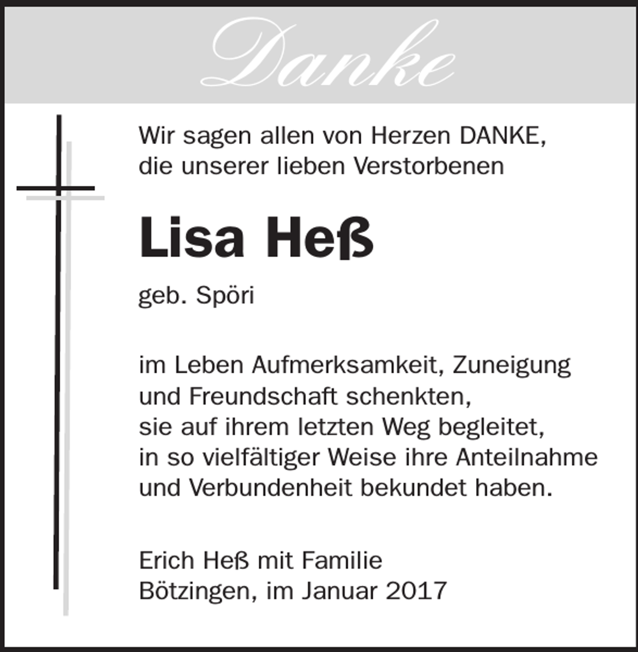<p>Danke<br />Wir sagen allen von Herzen DANKE,<br />die unserer lieben Verstorbenen</p><p>Lisa Heß<br />geb. Spöri<br />im Leben Aufmerksamkeit, Zuneigung<br />und Freundschaft schenkten,<br />sie auf ihrem letzten Weg begleitet,<br />in so vielfältiger Weise ihre Anteilnahme<br />und Verbundenheit bekundet haben.<br />Erich Heß mit Familie<br />Bötzingen, im Januar 2017</p>