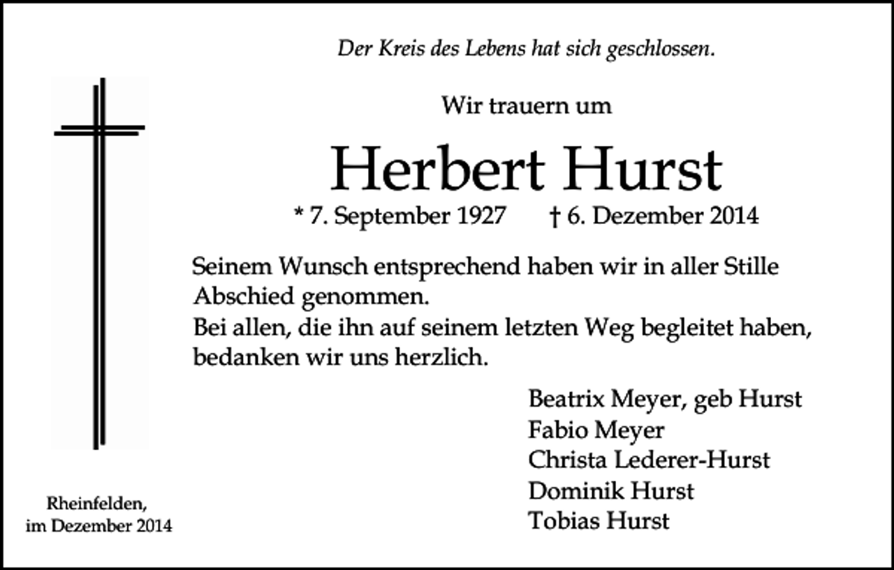 <p>Der Kreis des Lebens hat sich geschlossen.</p><p>Wir trauern um</p><p>Herbert Hurst</p><p>* 7. September 1927</p><p>† 6. Dezember 2014</p><p>Seinem Wunsch entsprechend haben wir in aller Stille<br />Abschied genommen.<br />Bei allen, die ihn auf seinem letzten Weg begleitet haben,<br />bedanken wir uns herzlich.</p><p>Rheinfelden,<br />im Dezember 2014</p><p>Beatrix Meyer, geb Hurst<br />Fabio Meyer<br />Christa Lederer-Hurst<br />Dominik Hurst<br />Tobias Hurst</p>