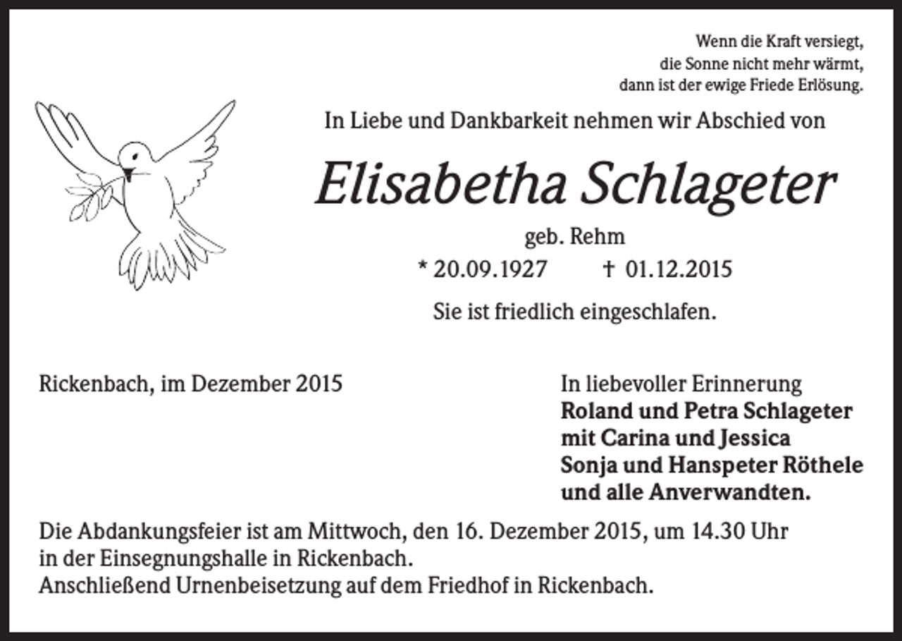 <p>Wenn die Kraft versiegt,<br />die Sonne nicht mehr wärmt,<br />dann ist der ewige Friede Erlösung.</p><p>In Liebe und Dankbarkeit nehmen wir Abschied von</p><p>Elisabetha Schlageter<br />geb. Rehm<br />* 20.09.1927<br />† 01.12.2015<br />Sie ist friedlich eingeschlafen.<br />Rickenbach, im Dezember 2015</p><p>In liebevoller Erinnerung<br />Roland und Petra Schlageter<br />mit Carina und Jessica<br />Sonja und Hanspeter Röthele<br />und alle Anverwandten.</p><p>Die Abdankungsfeier ist am Mittwoch, den 16. Dezember 2015, um 14.30 Uhr<br />in der Einsegnungshalle in Rickenbach.<br />Anschließend Urnenbeisetzung auf dem Friedhof in Rickenbach.</p>