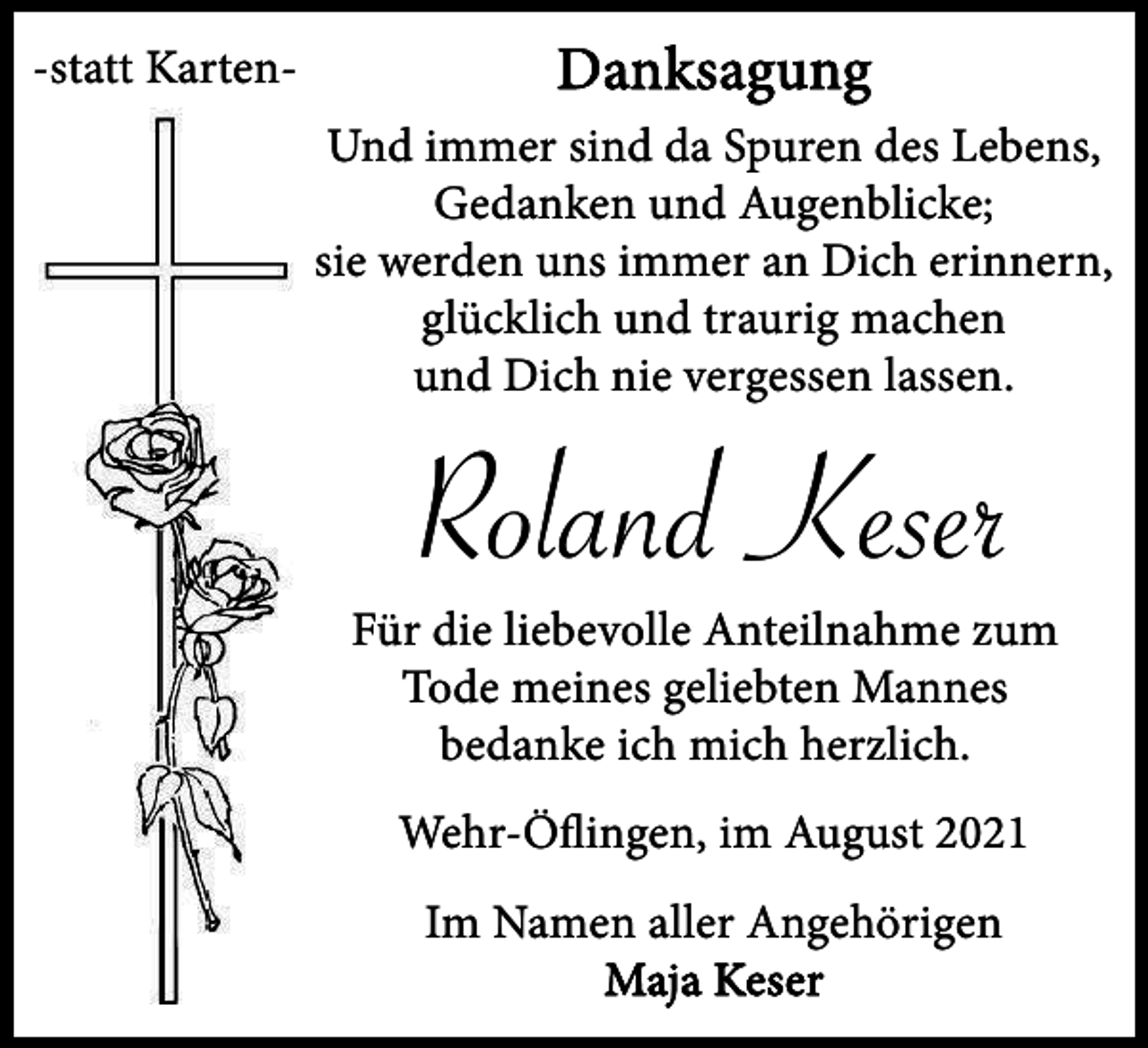 <p>-statt Karten-</p><p>Danksagung<br />Und immer sind da Spuren des Lebens,<br />Gedanken und Augenblicke;<br />sie werden uns immer an Dich erinnern,<br />glücklich und traurig machen<br />und Dich nie vergessen lassen.</p><p>Roland Keser<br />Für die liebevolle Anteilnahme zum<br />Tode meines geliebten Mannes<br />bedanke ich mich herzlich.<br />Wehr-Öﬂingen, im August 2021<br />Im Namen aller Angehörigen<br />Maja Keser</p>
