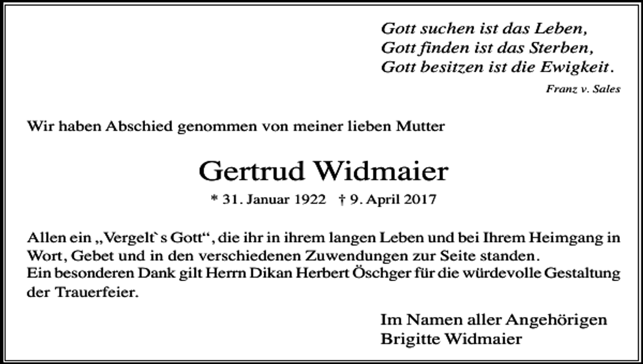 <p>Gott suchen ist das Leben,<br />Gott finden ist das Sterben,<br />Gott besit en ist die Ewigkeit.<br />Fran v. Sales</p><p>Wir haben Abschied genommen von meiner lieben Mutter</p><p>Gertrud Widmaier<br />* 31. Januar 1922 † 9. April 2017</p><p>Allen ein „Vergelt`s Gott“, die ihr in ihrem langen Leben und bei Ihrem Heimgang in<br />Wort, Gebet und in den verschiedenen Zuwendungen zur Seite standen.<br />Ein besonderen Dank gilt Herrn Dikan Herbert Öschger für die würdevolle Gestaltung<br />der Trauerfeier.</p><p>Im Namen aller Angehörigen<br />Brigitte Widmaier</p>