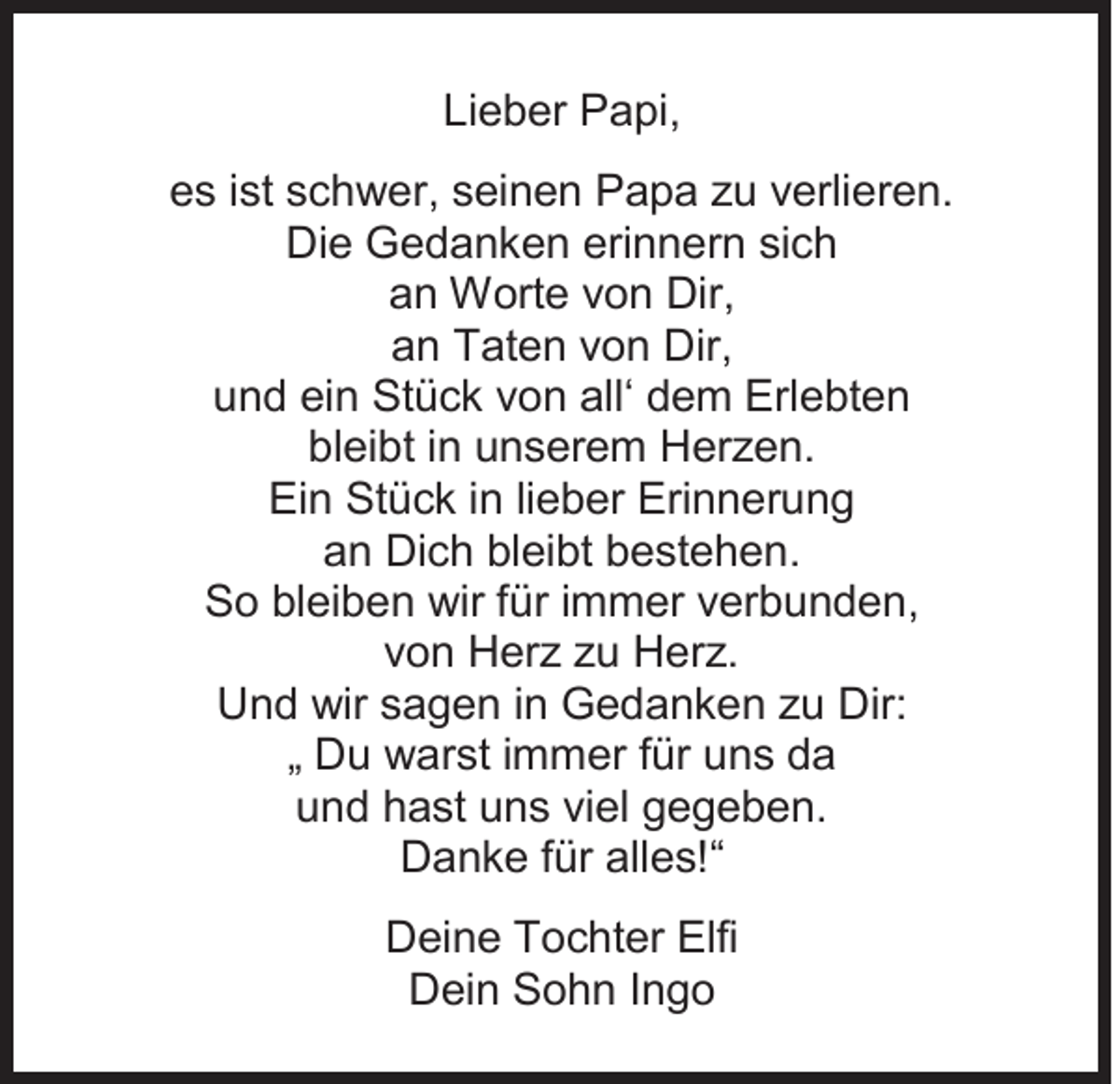 <p>Lieber<br />Li<br />e b er Papi,<br />P a pi,<br />ees<br />s i ist<br />st sschwer,<br />c h w er, sseinen<br />ei n e n Papa<br />P a p a zzu<br />u vverlieren.<br />erli er e n.<br />Die<br />Di<br />e Gedanken<br />G e d a n k e n eri<br />erinnern<br />n n er n sisich<br />ch<br />aan<br />n Worte<br />W ort e vvon<br />o n Dir,<br />Dir,<br />aan<br />n Taten<br />T at e n vvon<br />o n Dir,<br />Dir,<br />uund<br />n d ei<br />ein<br />n Stück<br />St ü c k vvon<br />o n all‘<br />all‘ ddem<br />e m Erlebten<br />Erl e bt e n<br />bleibt<br />bl<br />ei bt i in<br />n uunserem<br />n s er e m Herzen.<br />H er z e n.<br />Ein<br />Ei<br />n St<br />Stück<br />ü c k i in<br />n lilieber<br />e b er Eri<br />Erinnerung<br />n n er u n g<br />aan<br />n Dich<br />Di c h bl<br />bleibt<br />ei bt bbestehen.<br />e st e h e n.<br />SSo<br />o blbleiben<br />ei b e n wir<br />wir f für<br />ür i immer<br />m m er vverbunden,<br />er b u n d e n,<br />vvon<br />o n Herz<br />H er z zzu<br />u Herz.<br />H er z.<br />UUnd<br />n d wir<br />wir ssagen<br />a g e n i in<br />n Gedanken<br />G e d a n k e n zzu<br />u Dir:<br />Dir:<br />„ Du<br />D u warst<br />w ar st iimmer<br />m m er ffür<br />ür uns<br />u n s da<br />da<br />uund<br />n d hhast<br />a st uuns<br />n s viviel<br />el ggegeben.<br />e g e b e n.<br />DDanke<br />a n k e f für<br />ür all<br />alles!“<br />e s!“<br />DDeine<br />ei n e TTochter<br />o c ht er Elfi<br />Elfi<br />DDein<br />ei n SSohn<br />o h n I Ingo<br />ngo</p>