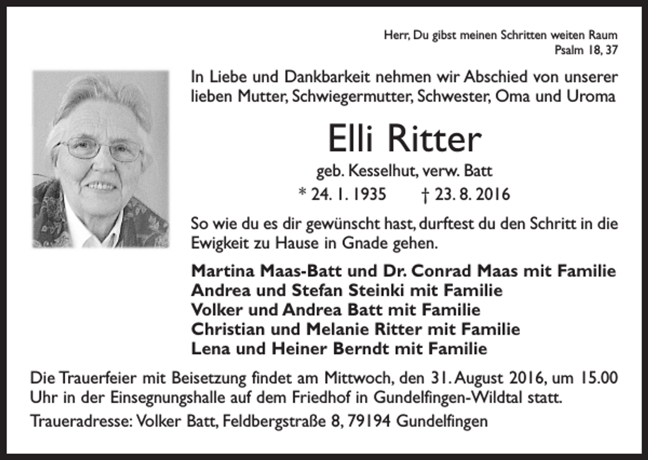 <p>Herr, Du gibst meinen Schritten weiten Raum</p><p>Psalm 18, 37</p><p>In Liebe und Dankbarkeit nehmen wir Abschied von unserer<br />lieben Mutter, Schwiegermutter, Schwester, Oma und Uroma</p><p>Elli Ritter</p><p>geb. Kesselhut, verw. Batt<br />* 24. 1. 1935 † 23. 8. 2016<br />So wie du es dir gewünscht hast, durftest du den Schritt in die<br />Ewigkeit zu Hause in Gnade gehen.<br />Martina Maas-Batt und Dr. Conrad Maas mit Familie<br />Andrea und Stefan Steinki mit Familie<br />Volker und Andrea Batt mit Familie<br />Christian und Melanie Ritter mit Familie<br />Lena und Heiner Berndt mit Familie<br />Die Trauerfeier mit Beisetzung findet am Mittwoch, den 31. August 2016, um 15.00<br />Uhr in der Einsegnungshalle auf dem Friedhof in Gundelfingen-Wildtal statt.<br />Traueradresse: Volker Batt, Feldbergstraße 8, 79194 Gundelfingen</p>