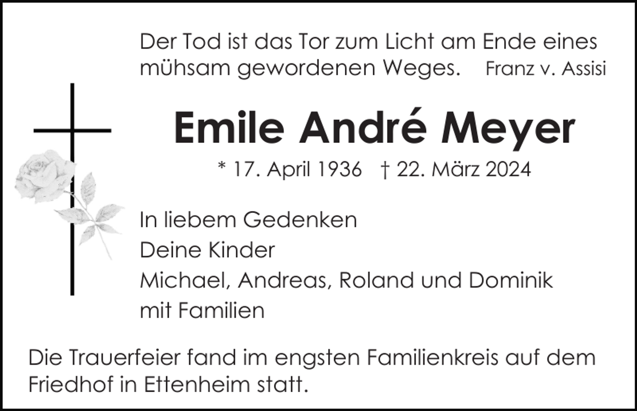 <p>Der Tod ist das Tor zum Licht am Ende eines<br />mühsam gewordenen Weges. Franz v. Assisi</p><p>Emile André Meyer<br />* 17. April 1936 † 22. März 2024</p><p>In liebem Gedenken<br />Deine Kinder<br />Michael, Andreas, Roland und Dominik<br />mit Familien<br />Die Trauerfeier fand im engsten Familienkreis auf dem<br />Friedhof in Ettenheim statt.</p>