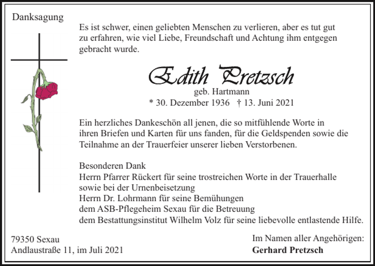 <p>Danksagung</p><p>Es ist schwer, einen geliebten Menschen zu verlieren, aber es tut gut<br />zu erfahren, wie viel Liebe, Freundschaft und Achtung ihm entgegen<br />gebracht wurde.</p><p>geb. Hartmann<br />* 30. Dezember 1936 † 13. Juni 2021<br />Ein herzliches Dankeschön all jenen, die so mitfühlende Worte in<br />ihren Briefen und Karten für uns fanden, für die Geldspenden sowie die<br />Teilnahme an der Trauerfeier unserer lieben Verstorbenen.<br />Besonderen Dank<br />Herrn Pfarrer Rückert für seine trostreichen Worte in der Trauerhalle<br />sowie bei der Urnenbeisetzung<br />Herrn Dr. Lohrmann für seine Bemühungen<br />dem ASB-Pflegeheim Sexau für die Betreuung<br />dem Bestattungsinstitut Wilhelm Volz für seine liebevolle entlastende Hilfe.<br />79350 Sexau<br />Andlaustraße 11, im Juli 2021</p><p>Im Namen aller Angehörigen:<br />Gerhard Pretzsch</p>