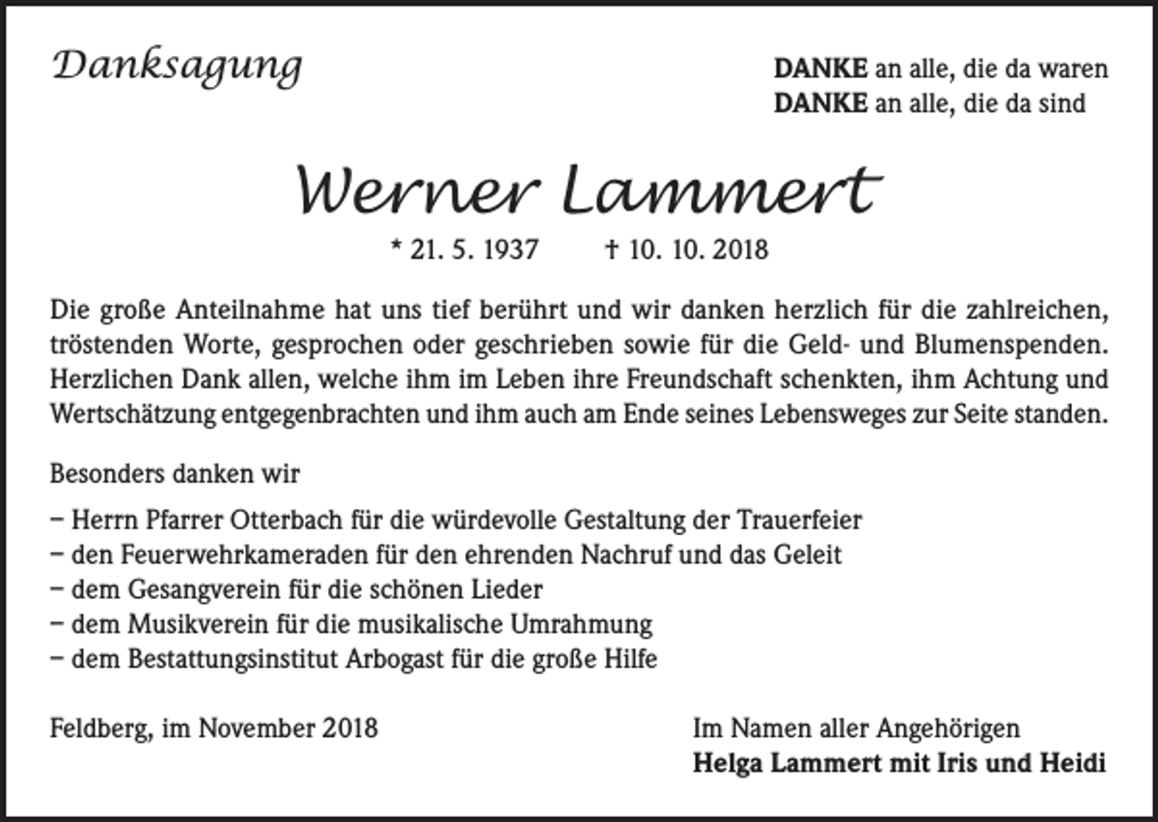 <p>Danksagung</p><p>D<br />ANKE an alle, die da waren<br />DANKE an alle, die da sind</p><p>Werner Lammert<br />* 21. 5. 1937 † 10. 10. 2018<br />Die große Anteilnahme hat uns tief berührt und wir danken herzlich für die zahlreichen,<br />tröstenden Worte, gesprochen oder geschrieben sowie für die Geld- und Blumenspenden.<br />Herzlichen Dank allen, welche ihm im Leben ihre Freundschaft schenkten, ihm Achtung und<br />Wertschätzung entgegenbrachten und ihm auch am Ende seines Lebensweges zur Seite standen.<br />Besonders danken wir<br />– Herrn Pfarrer Otterbach für die würdevolle Gestaltung der Trauerfeier<br />– den Feuerwehrkameraden für den ehrenden Nachruf und das Geleit<br />– dem Gesangverein für die schönen Lieder<br />– dem Musikverein für die musikalische Umrahmung<br />– dem Bestattungsinstitut Arbogast für die große Hilfe<br />Feldberg, im November 2018</p><p>I m Namen aller Angehörigen<br />Helga Lammert mit Iris und Heidi</p>