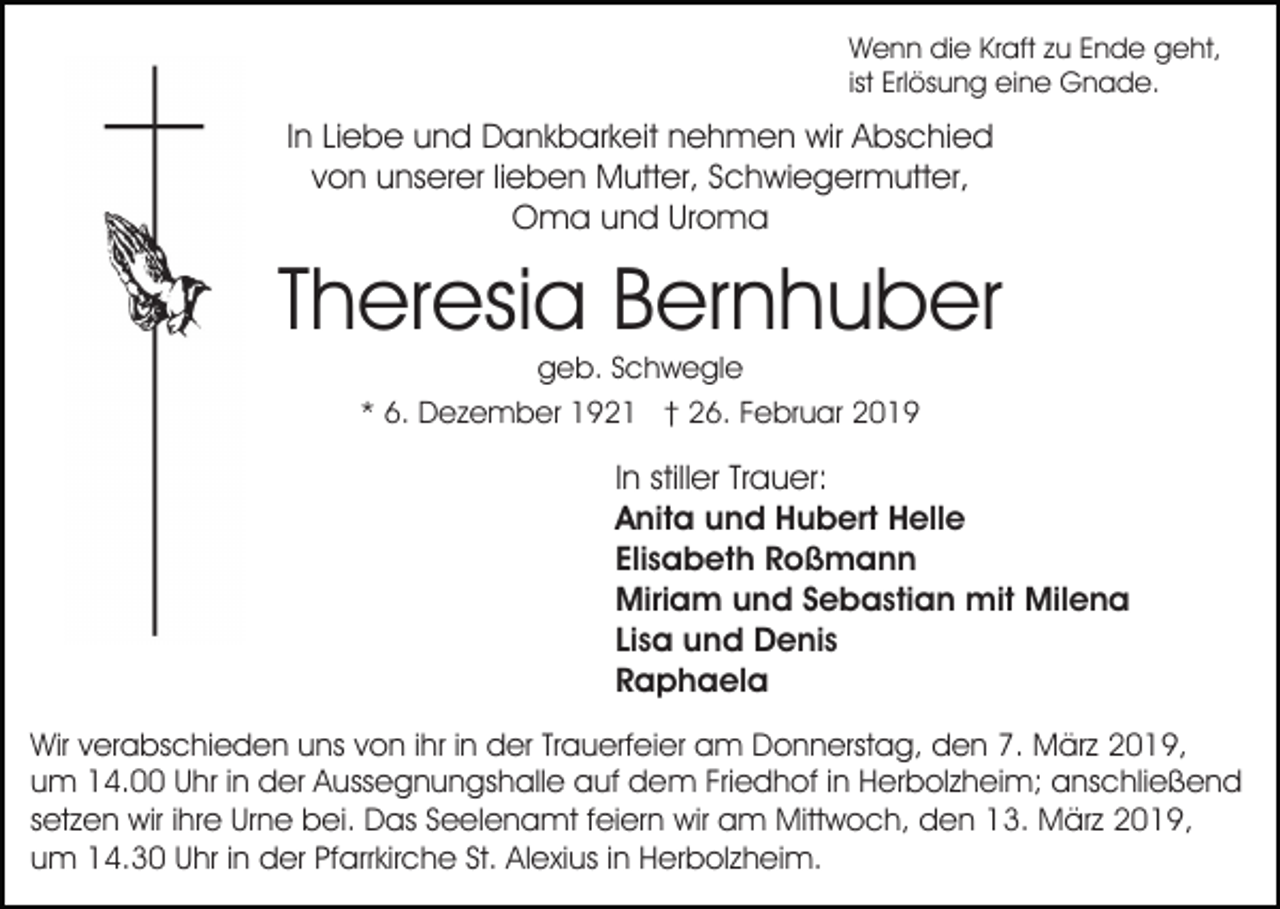 <p>Wenn die Kraft zu Ende geht,<br />ist Erlösung eine Gnade.</p><p>In Liebe und Dankbarkeit nehmen wir Abschied<br />von unserer lieben Mutter, Schwiegermutter,<br />Oma und Uroma</p><p>Theresia Bernhuber<br />geb. Schwegle<br />* 6. Dezember 1921 † 26. Februar 2019</p><p>In stiller Trauer:<br />Anita und Hubert Helle<br />Elisabeth Roßmann<br />Miriam und Sebastian mit Milena<br />Lisa und Denis<br />Raphaela<br />Wir verabschieden uns von ihr in der Trauerfeier am Donnerstag, den 7. März 2019,<br />um 14.00 Uhr in der Aussegnungshalle auf dem Friedhof in Herbolzheim; anschließend<br />setzen wir ihre Urne bei. Das Seelenamt feiern wir am Mittwoch, den 13. März 2019,<br />um 14.30 Uhr in der Pfarrkirche St. Alexius in Herbolzheim.</p>