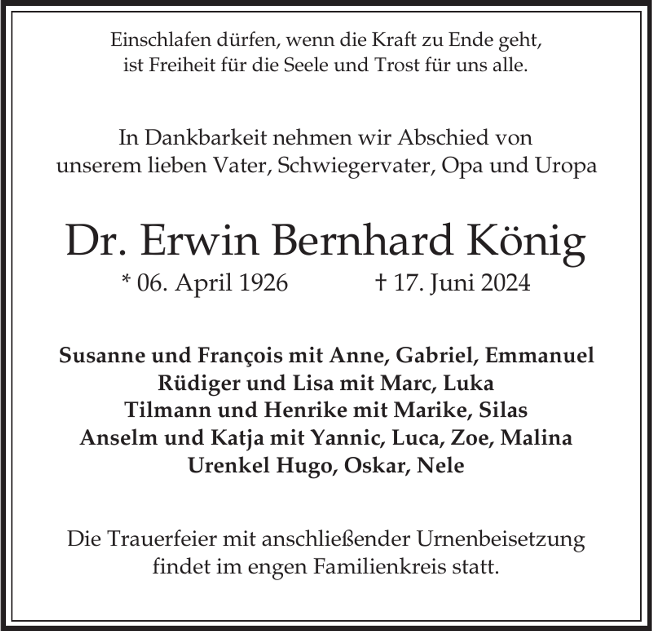 <p>Einschlafen dürfen, wenn die Kraft zu Ende geht,<br />ist Freiheit für die Seele und Trost für uns alle.</p><p>In Dankbarkeit nehmen wir Abschied von<br />unserem lieben Vater, Schwiegervater, Opa und Uropa</p><p>Dr. Erwin Bernhard König<br />* 06. April 1926</p><p>† 17. Juni 2024</p><p>Susanne und François mit Anne, Gabriel, Emmanuel<br />Rüdiger und Lisa mit Marc, Luka<br />Tilmann und Henrike mit Marike, Silas<br />Anselm und Katja mit Yannic, Luca, Zoe, Malina<br />Urenkel Hugo, Oskar, Nele</p><p>Die Trauerfeier mit anschließender Urnenbeisetzung<br />findet im engen Familienkreis statt.</p>