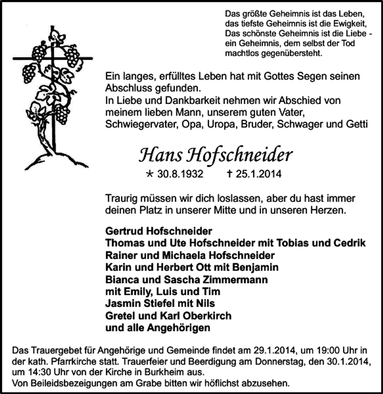 <p>Das größte Geheimnis ist das Leben,<br />das tiefste Geheimnis ist die Ewigkeit,<br />Das schönste Geheimnis ist die Liebe ein Geheimnis, dem selbst der Tod<br />machtlos gegenübersteht.</p><p>Ein langes, erfülltes Leben hat mit Gottes Segen seinen<br />Abschluss gefunden.<br />In Liebe und Dankbarkeit nehmen wir Abschied von<br />meinem lieben Mann, unserem guten Vater,<br />Schwiegervater, Opa, Uropa, Bruder, Schwager und Getti</p><p>Hans Hofschneider<br /> 30.8.1932</p><p> 25.1.2014</p><p>Traurig müssen wir dich loslassen, aber du hast immer<br />deinen Platz in unserer Mitte und in unseren Herzen.<br />Gertrud Hofschneider<br />Thomas und Ute Hofschneider mit Tobias und Cedrik<br />Rainer und Michaela Hofschneider<br />Karin und Herbert Ott mit Benjamin<br />Bianca und Sascha Zimmermann<br />mit Emily, Luis und Tim<br />Jasmin Stiefel mit Nils<br />Gretel und Karl Oberkirch<br />und alle Angehörigen<br />Das Trauergebet für Angehörige und Gemeinde findet am 29.1.2014, um 19:00 Uhr in<br />der kath. Pfarrkirche statt. Trauerfeier und Beerdigung am Donnerstag, den 30.1.2014,<br />um 14:30 Uhr von der Kirche in Burkheim aus.<br />Von Beileidsbezeigungen am Grabe bitten wir höflichst abzusehen.</p>