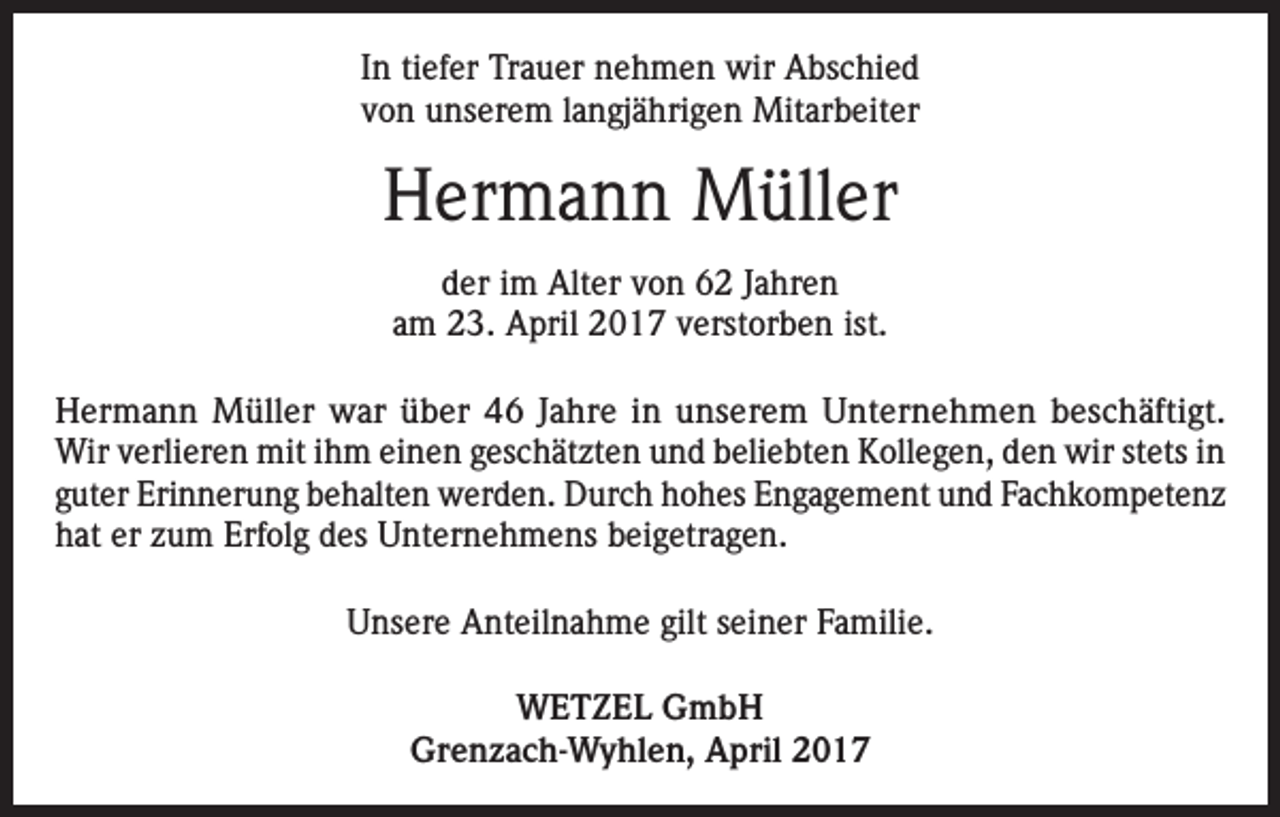 <p>In tiefer Trauer nehmen wir Abschied<br />von unserem langjährigen Mitarbeiter</p><p>Hermann Müller<br />der im Alter von 62 Jahren<br />am 23. April 2017 verstorben ist.<br />Hermann Müller war über 46 Jahre in unserem Unternehmen beschäftigt.<br />Wir verlieren mit ihm einen geschätzten und beliebten Kollegen, den wir stets in<br />guter Erinnerung behalten werden. Durch hohes Engagement und Fachkompetenz<br />hat er zum Erfolg des Unternehmens beigetragen.<br />Unsere Anteilnahme gilt seiner Familie.<br />WETZEL GmbH<br />Grenzach-Wyhlen, April 2017</p>