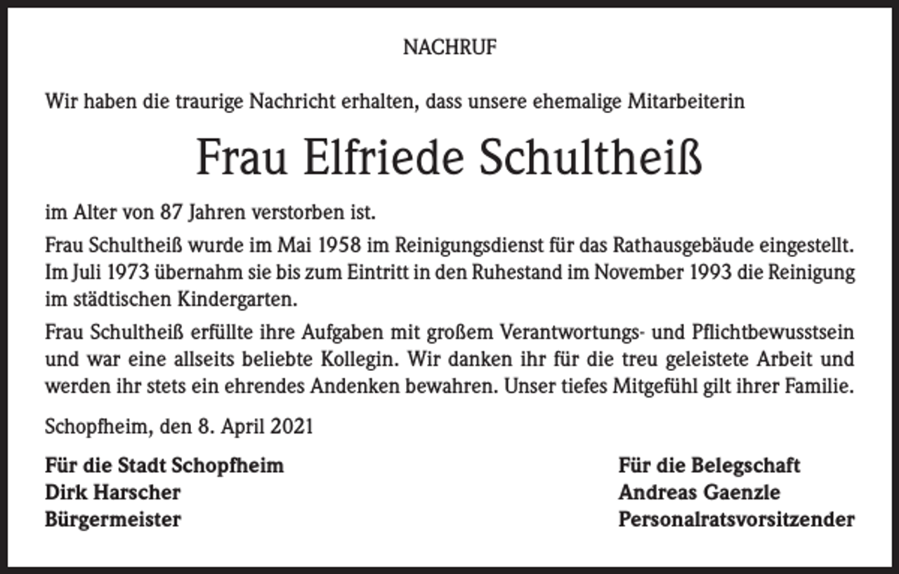<p>NACHRUF<br />Wir haben die traurige Nachricht erhalten, dass unsere ehemalige Mitarbeiterin</p><p>Frau Elfriede Schultheiß<br />im Alter von 87 Jahren verstorben ist.<br />Frau Schultheiß wurde im Mai 1958 im Reinigungsdienst für das Rathausgebäude eingestellt.<br />Im Juli 1973 übernahm sie bis zum Eintritt in den Ruhestand im November 1993 die Reinigung<br />im städtischen Kindergarten.<br />Frau Schultheiß erfüllte ihre Aufgaben mit großem Verantwortungs- und Pflichtbewusstsein<br />und war eine allseits beliebte Kollegin. Wir danken ihr für die treu geleistete Arbeit und<br />werden ihr stets ein ehrendes Andenken bewahren. Unser tiefes Mitgefühl gilt ihrer Familie.<br />Schopfheim, den 8. April 2021<br />Für die Stadt Schopfheim<br />Dirk Harscher<br />Bürgermeister</p><p>Für die Belegschaft<br />Andreas Gaenzle<br />Personalratsvorsitzender</p>