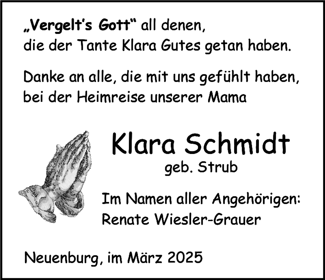 <p>„Vergelt’s Gott“ all denen,<br />die der Tante Klara Gutes getan haben.<br />Danke an alle, die mit uns gefühlt haben,<br />bei der Heimreise unserer Mama</p><p>Klara Schmidt<br />geb. Strub</p><p>Im Namen aller Angehörigen:<br />Renate Wiesler-Grauer<br />Neuenburg, im März 2025</p>