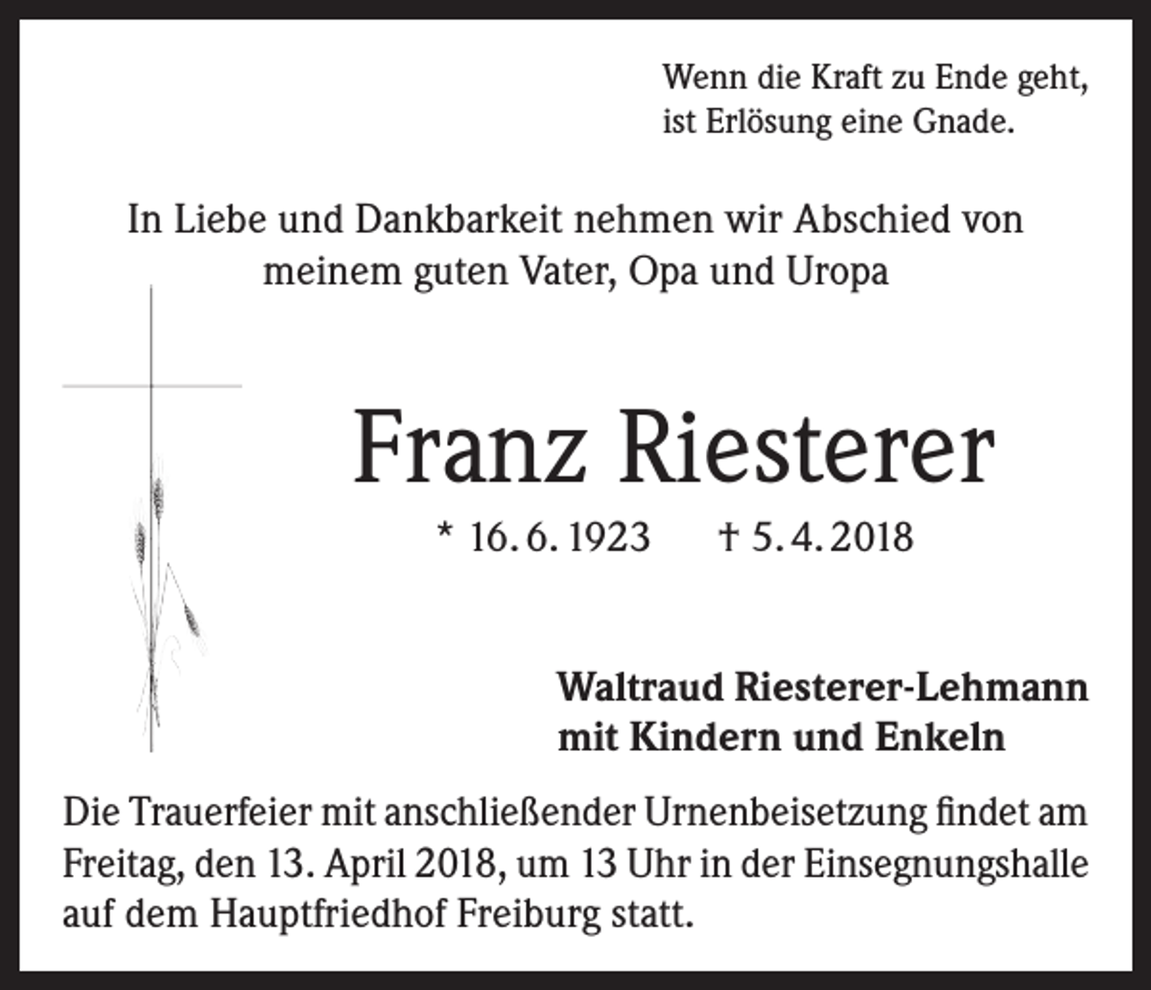 <p>Wenn die Kraft zu Ende geht,<br />ist Erlösung eine Gnade.</p><p>In Liebe und Dankbarkeit nehmen wir Abschied von<br />meinem guten Vater, Opa und Uropa</p><p>Franz Riesterer<br />* 16. 6. 1923 † 5. 4. 2018<br />Waltraud Riesterer-Lehmann<br />mit Kindern und Enkeln<br />Die Trauerfeier mit anschließender Urnenbeisetzung findet am<br />Freitag, den 13. April 2018, um 13 Uhr in der Einsegnungshalle<br />auf dem Hauptfriedhof Freiburg statt.</p>
