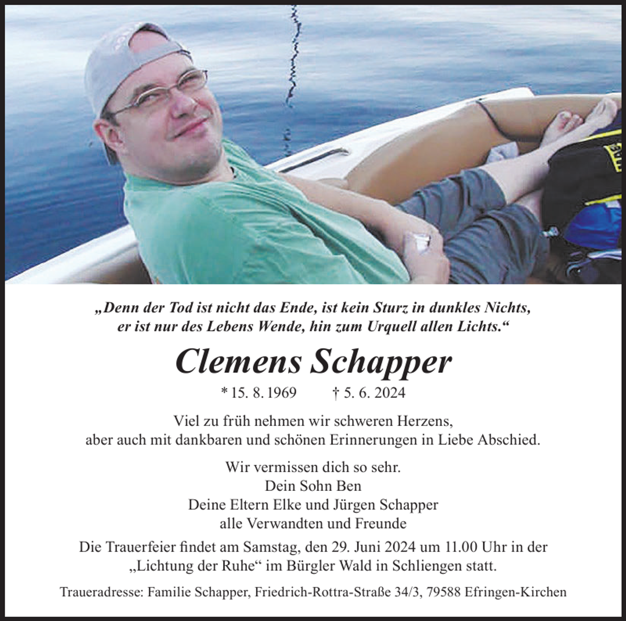 <p>„Denn der Tod ist nicht das Ende, ist kein Sturz in dunkles Nichts,<br />er ist nur des Lebens Wende, hin zum Urquell allen Lichts.“</p><p>Clemens Schapper<br />* 15. 8. 1969</p><p>† 5. 6. 2024</p><p>Viel zu früh nehmen wir schweren Herzens,<br />aber auch mit dankbaren und schönen Erinnerungen in Liebe Abschied.<br />Wir vermissen dich so sehr.<br />Dein Sohn Ben<br />Deine Eltern Elke und Jürgen Schapper<br />alle Verwandten und Freunde<br />Die Trauerfeier findet am Samstag, den 29. Juni 2024 um 11.00 Uhr in der<br />„Lichtung der Ruhe“ im Bürgler Wald in Schliengen statt.<br />Traueradresse: Familie Schapper, Friedrich-Rottra-Straße 34/3, 79588 Efringen-Kirchen</p>