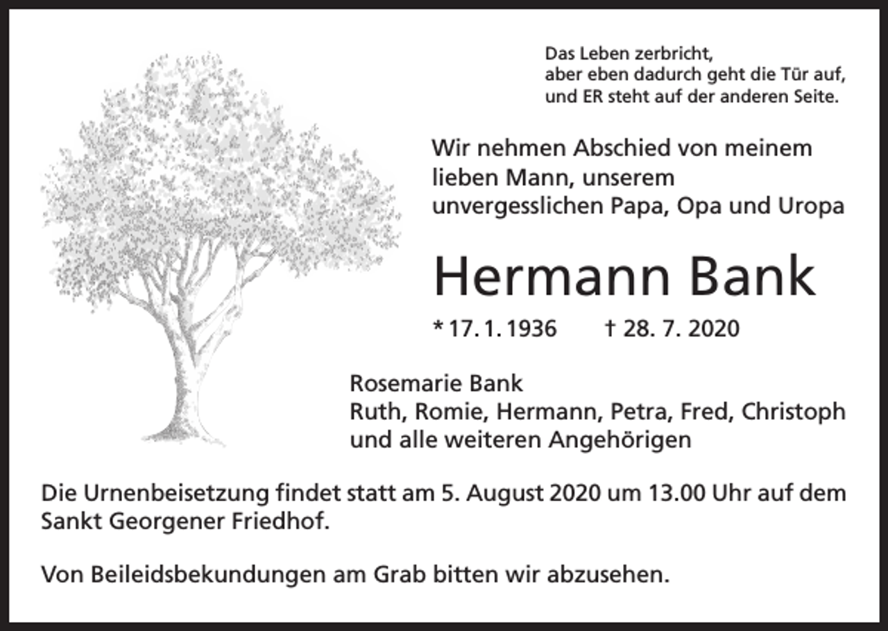 <p>Das Leben zerbricht,<br />aber eben dadurch geht die Tür auf,<br />und ER steht auf der anderen Seite.</p><p>Wir nehmen Abschied von meinem<br />lieben Mann, unserem<br />unvergesslichen Papa, Opa und Uropa</p><p>Hermann Bank<br />* 17. 1. 1936 † 28. 7. 2020<br />Rosemarie Bank<br />Ruth, Romie, Hermann, Petra, Fred, Christoph<br />und alle weiteren Angehörigen<br />Die Urnenbeisetzung findet statt am 5. August 2020 um 13.00 Uhr auf dem<br />Sankt Georgener Friedhof.<br />Von Beileidsbekundungen am Grab bitten wir abzusehen.</p>