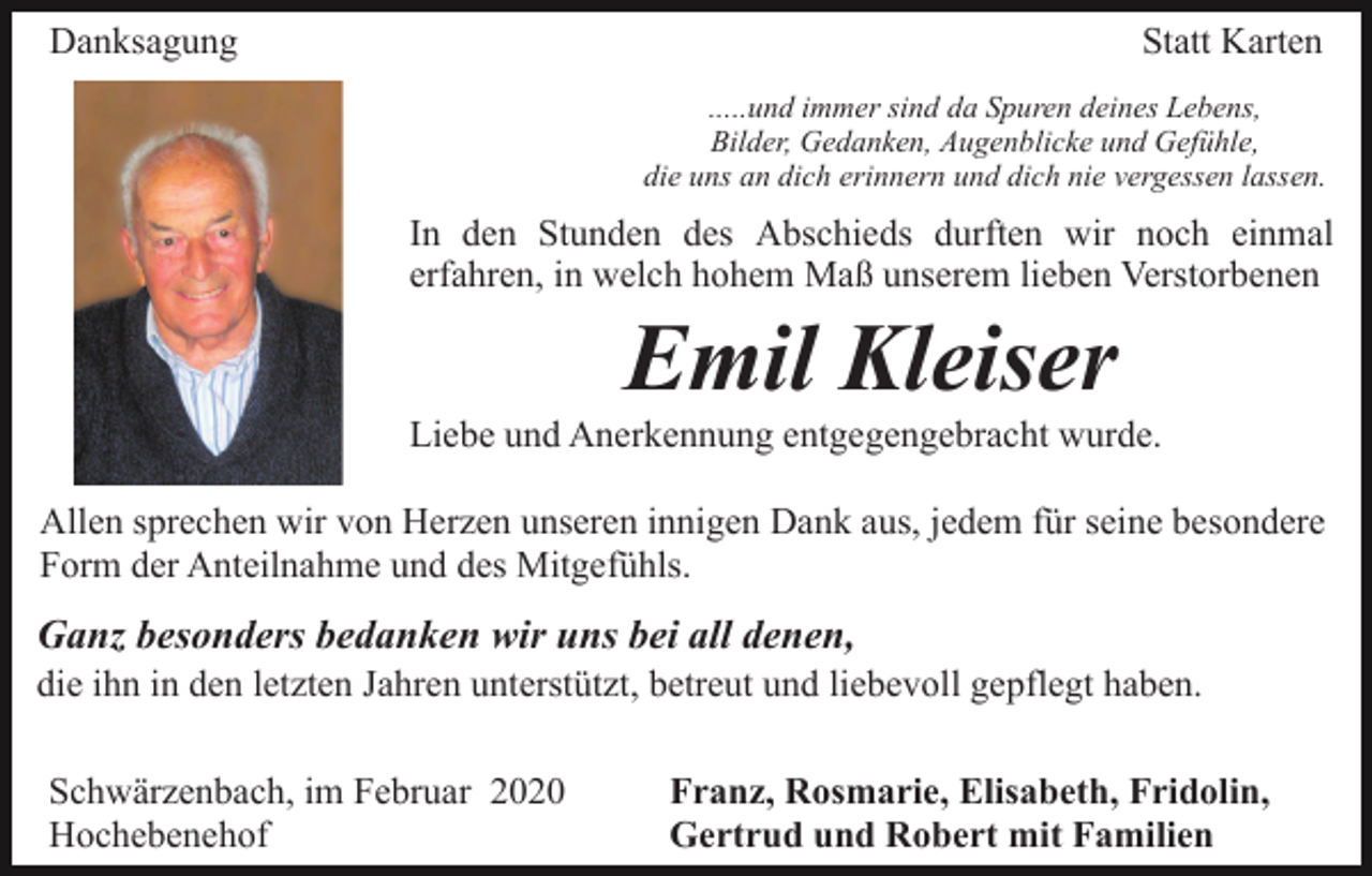 <p>Danksagung</p><p>Statt Karten<br />.....und immer sind da Spuren deines Lebens,<br />Bilder, Gedanken, Augenblicke und Gefühle,<br />die uns an dich erinnern und dich nie vergessen lassen.</p><p>In den Stunden des Abschieds durften wir noch einmal<br />erfahren, in welch hohem Maß unserem lieben Verstorbenen</p><p>Emil Kleiser<br />Liebe und Anerkennung entgegengebracht wurde.<br />Allen sprechen wir von Herzen unseren innigen Dank aus, jedem für seine besondere<br />Form der Anteilnahme und des Mitgefühls.</p><p>Ganz besonders bedanken wir uns bei all denen,<br />die ihn in den letzten Jahren unterstützt, betreut und liebevoll gepflegt haben.<br />Schwärzenbach, im Februar 2020<br />Hochebenehof</p><p>Franz, Rosmarie, Elisabeth, Fridolin,<br />Gertrud und Robert mit Familien</p>