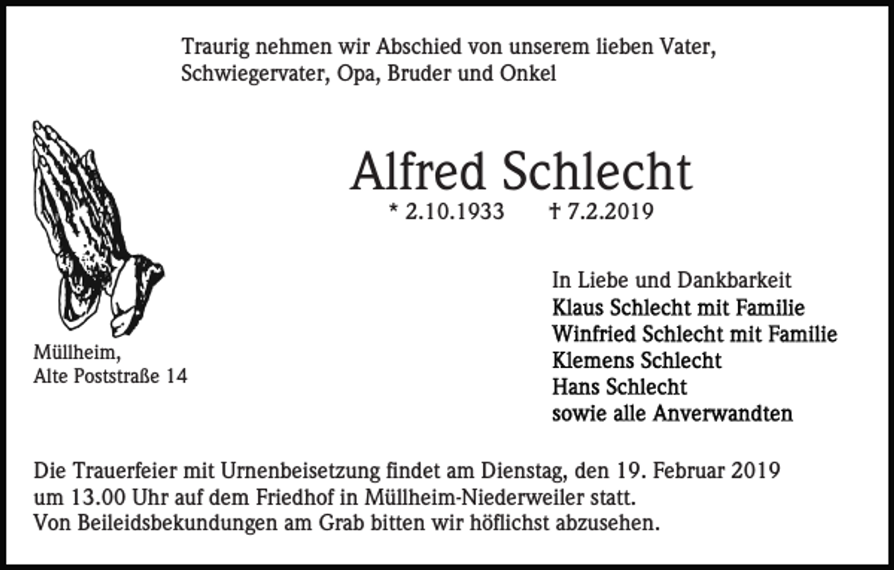<p>Traurig nehmen wir Abschied von unserem lieben Vater,<br />Schwiegervater, Opa, Bruder und Onkel</p><p>Alfred Schlecht<br />* 2.10.1933</p><p>† 7.2.2019</p><p>In Liebe und Dankbarkeit<br />Müllheim,<br />Alte Poststraße 14</p><p>Die Trauerfeier mit Urnenbeisetzung findet am Dienstag, den 19. Februar 2019<br />um 13.00 Uhr auf dem Friedhof in Müllheim-Niederweiler statt.<br />Von Beileidsbekundungen am Grab bitten wir höflichst abzusehen.</p>