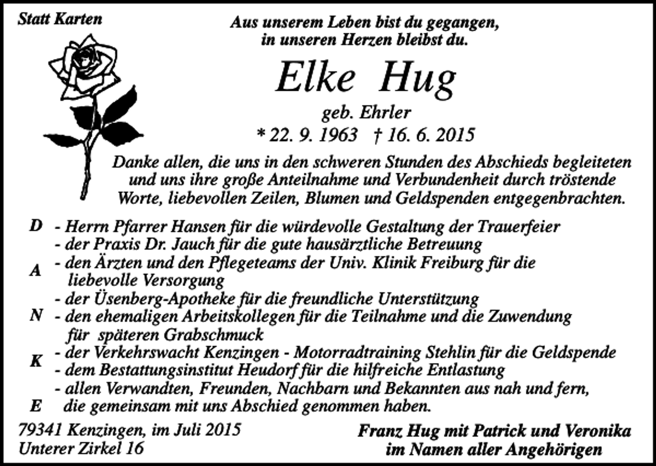 <p>Statt Karten</p><p>Aus unserem Leben bist du gegangen,<br />in unseren Herzen bleibst du.</p><p>Elke Hug<br />geb. Ehrler<br />* 22. 9. 1963 † 16. 6. 2015<br />Danke allen, die uns in den schweren Stunden des Abschieds begleiteten<br />und uns ihre große Anteilnahme und Verbundenheit durch tröstende<br />Worte, liebevollen Zeilen, Blumen und Geldspenden entgegenbrachten.<br />D - Herrn Pfarrer Hansen für die würdevolle Gestaltung der Trauerfeier<br />- der Praxis Dr. Jauch für die gute hausärztliche Betreuung<br />A - den Ärzten und den Pflegeteams der Univ. Klinik Freiburg für die<br />liebevolle Versorgung<br />- der Üsenberg-Apotheke für die freundliche Unterstützung<br />N - den ehemaligen Arbeitskollegen für die Teilnahme und die Zuwendung<br />für späteren Grabschmuck<br />der<br />Verkehrswacht Kenzingen - Motorradtraining Stehlin für die Geldspende<br />K<br />- dem Bestattungsinstitut Heudorf für die hilfreiche Entlastung<br />- allen Verwandten, Freunden, Nachbarn und Bekannten aus nah und fern,<br />E die gemeinsam mit uns Abschied genommen haben.<br />79341 Kenzingen, im Juli 2015<br />Franz Hug mit Patrick und Veronika<br />Unterer Zirkel 16<br />im Namen aller Angehörigen</p>