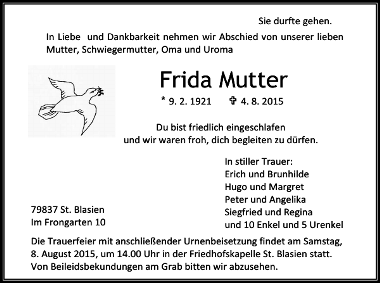 <p>Sie durfte gehen.<br />In Liebe und Dankbarkeit nehmen wir Abschied von unserer lieben<br />Mutter, Schwiegermutter, Oma und Uroma</p><p>Frida Mutter<br />* 9. 2. 1921</p><p> 4. 8. 2015</p><p>Du bist friedlich eingeschlafen<br />und wir waren froh, dich begleiten zu dürfen.</p><p>79837 St. Blasien<br />Im Frongarten 10</p><p>In stiller Trauer:<br />Erich und Brunhilde<br />Hugo und Margret<br />Peter und Angelika<br />Siegfried und Regina<br />und 10 Enkel und 5 Urenkel</p><p>Die Trauerfeier mit anschließender Urnenbeisetzung findet am Samstag,<br />8. August 2015, um 14.00 Uhr in der Friedhofskapelle St. Blasien statt.<br />Von Beileidsbekundungen am Grab bitten wir abzusehen.</p>