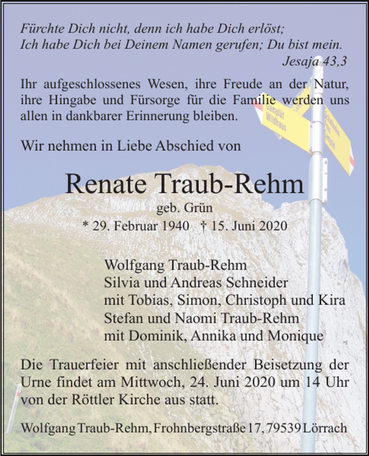 <p>Fürchte Dich nicht, denn ich habe Dich erlöst;<br />Ich habe Dich bei Deinem Namen gerufen; Du bist mein.<br />Jesaja 43,3<br />Ihr aufgeschlossenes Wesen, ihre Freude an der Natur,<br />ihre Hingabe und Fürsorge für die Familie werden uns<br />allen in dankbarer Erinnerung bleiben.</p><p>Wir nehmen in Liebe Abschied von</p><p>Renate Traub-Rehm<br />geb. Grün<br />* 29. Februar 1940 † 15. Juni 2020</p><p>Wolfgang Traub-Rehm<br />Silvia und Andreas Schneider<br />mit Tobias, Simon, Christoph und Kira<br />Stefan und Naomi Traub-Rehm<br />mit Dominik, Annika und Monique<br />Die Trauerfeier mit anschließender Beisetzung der<br />Urne findet am Mittwoch, 24. Juni 2020 um 14 Uhr<br />von der Röttler Kirche aus statt.<br />WolfgangTraub-Rehm,Frohnbergstraße17,79539Lörrach</p>