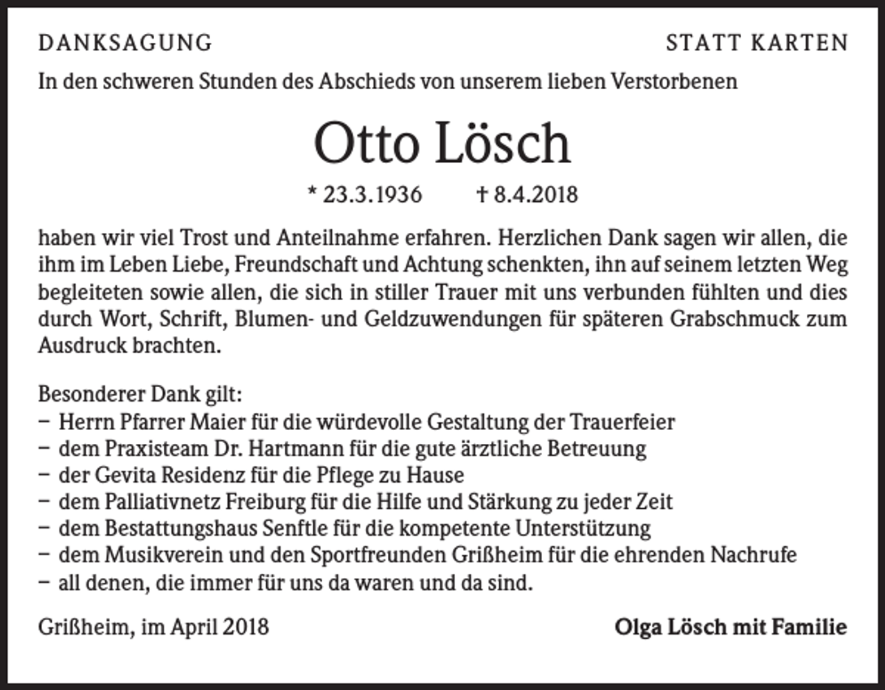 <p>DANKS AGUNG</p><p>S TATT KARTEN</p><p>In den schweren Stunden des Abschieds von unserem lieben Verstorbenen</p><p>Otto Lösch<br />* 23.3.1936</p><p>† 8.4.2018</p><p>haben wir viel Trost und Anteilnahme erfahren. Herzlichen Dank sagen wir allen, die<br />ihm im Leben Liebe, Freundschaft und Achtung schenkten, ihn auf seinem letzten Weg<br />begleiteten sowie allen, die sich in stiller Trauer mit uns verbunden fühlten und dies<br />durch Wort, Schrift, Blumen- und Geldzuwendungen für späteren Grabschmuck zum<br />Ausdruck brachten.<br />Besonderer Dank gilt:<br />– Herrn Pfarrer Maier für die würdevolle Gestaltung der Trauerfeier<br />– dem Praxisteam Dr. Hartmann für die gute ärztliche Betreuung<br />– der Gevita Residenz für die Pflege zu Hause<br />– dem Palliativnetz Freiburg für die Hilfe und Stärkung zu jeder Zeit<br />– dem Bestattungshaus Senftle für die kompetente Unterstützung<br />– dem Musikverein und den Sportfreunden Grißheim für die ehrenden Nachrufe<br />– all denen, die immer für uns da waren und da sind.<br />Grißheim, im April 2018</p><p>Olga Lösch mit Familie</p>
