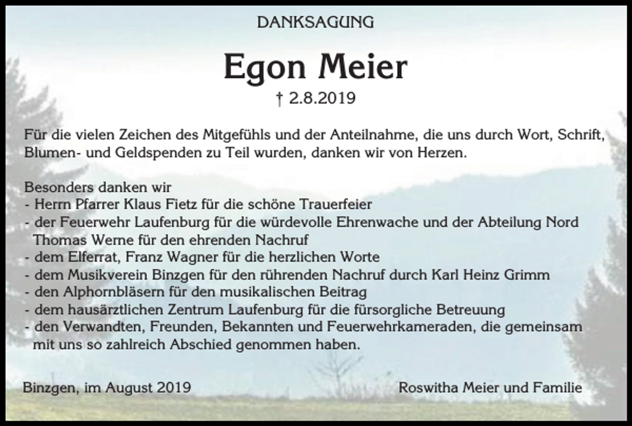 <p>DANKSAGUNG</p><p>Egon Meier<br />† 2.8.2019<br />Für die vielen Zeichen des Mitgefühls und der Anteilnahme, die uns durch Wort, Schrift,<br />Blumen- und Geldspenden zu Teil wurden, danken wir von Herzen.<br />Besonders danken wir<br />- Herrn Pfarrer Klaus Fietz für die schöne Trauerfeier<br />- der Feuerwehr Laufenburg für die würdevolle Ehrenwache und der Abteilung Nord<br />Thomas Werne für den ehrenden Nachruf<br />- dem Elferrat, Franz Wagner für die herzlichen Worte<br />- dem Musikverein Binzgen für den rührenden Nachruf durch Karl Heinz Grimm<br />- den Alphornbläsern für den musikalischen Beitrag<br />- dem hausärztlichen Zentrum Laufenburg für die fürsorgliche Betreuung<br />- den Verwandten, Freunden, Bekannten und Feuerwehrkameraden, die gemeinsam<br />mit uns so zahlreich Abschied genommen haben.<br />Binzgen, im August 2019</p><p>Roswitha Meier und Familie</p>