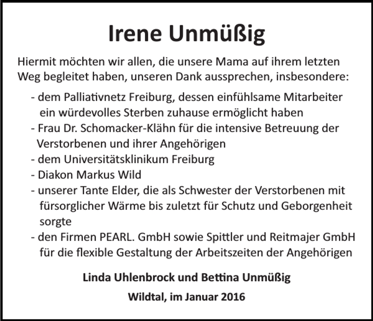 <p>Irene Unmüßig<br />Hiermit möchten wir allen, die unsere Mama auf ihrem letzten<br />Weg begleitet haben, unseren Dank aussprechen, insbesondere:<br />­ dem Pallia�vnetz Freiburg, dessen einfühlsame Mitarbeiter<br />ein würdevolles Sterben zuhause ermöglicht haben<br />­ Frau Dr. Schomacker­Klähn für die intensive Betreuung der<br />Verstorbenen und ihrer Angehörigen<br />­ dem Universitätsklinikum Freiburg<br />­ Diakon Markus Wild<br />­ unserer Tante Elder, die als Schwester der Verstorbenen mit<br />fürsorglicher Wärme bis zuletzt für Schutz und Geborgenheit<br />sorgte<br />­ den Firmen PEARL. GmbH sowie Spi�ler und Reitmajer GmbH<br />für die ﬂexible Gestaltung der Arbeitszeiten der Angehörigen<br />Linda Uhlenbrock und Be�na Unmüßig<br />Wildtal, im Januar 2016</p>