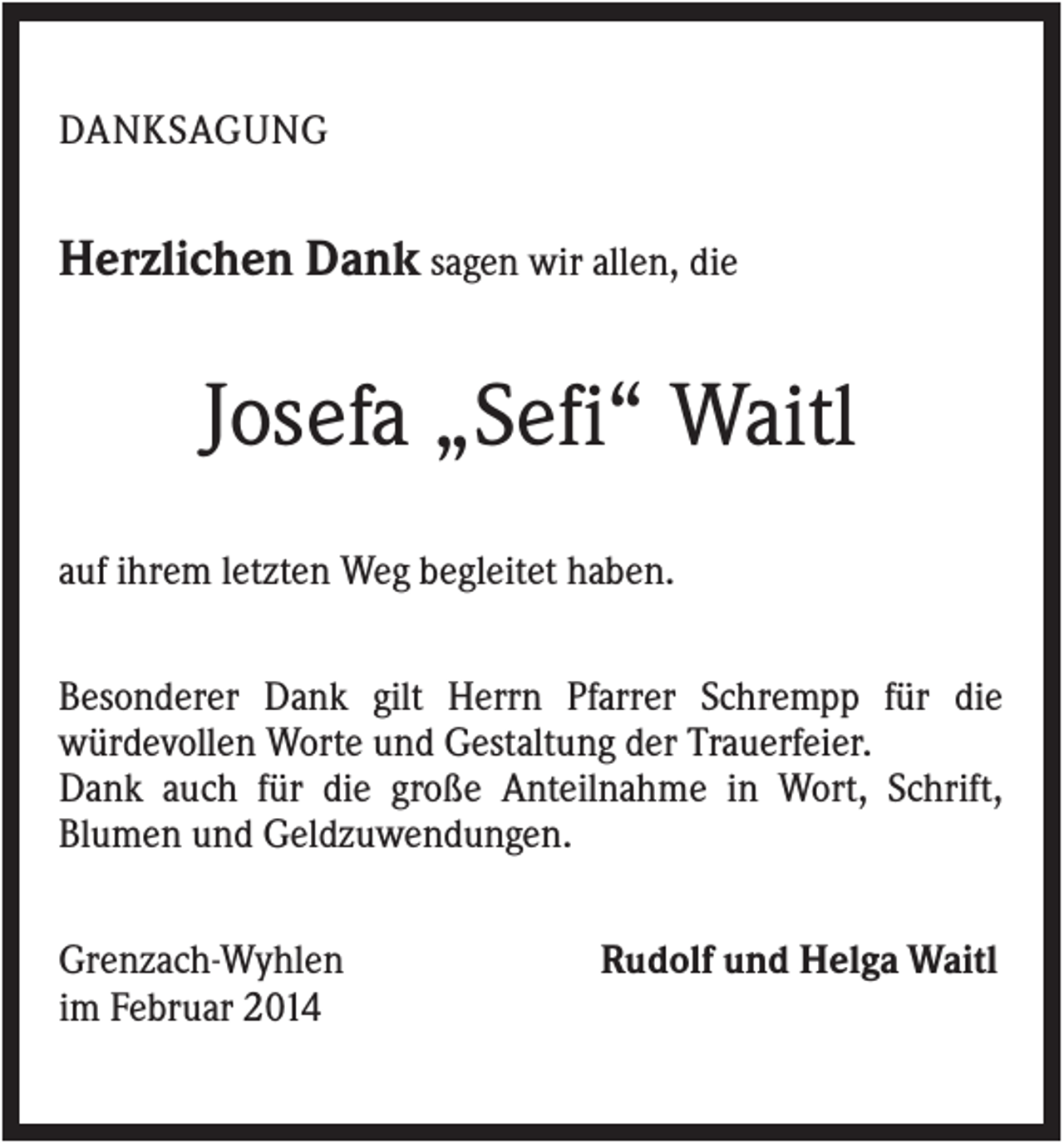<p>DANKSAGUNG</p><p>Herzlichen Dank sagen wir allen, die</p><p>Josefa „Sefi“ Waitl<br />auf ihrem letzten Weg begleitet haben.<br />Besonderer Dank gilt Herrn Pfarrer Schrempp für die<br />würdevollen Worte und Gestaltung der Trauerfeier.<br />Dank auch für die große Anteilnahme in Wort, Schrift,<br />Blumen und Geldzuwendungen.<br />Grenzach-Wyhlen<br />im Februar 2014</p><p>Rudolf und Helga Waitl</p>