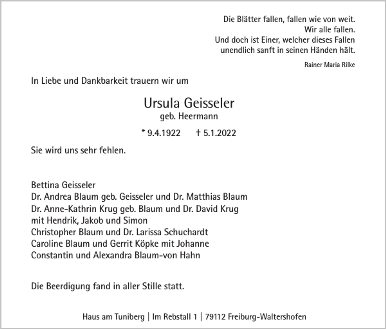 <p>Die Blätter fallen, fallen wie von weit.<br />Wir alle fallen.<br />Und doch ist Einer, welcher dieses Fallen<br />unendlich sanft in seinen Händen hält.<br />Rainer Maria Rilke</p><p>In Liebe und Dankbarkeit trauern wir um</p><p>Ursula Geisseler<br />geb. Heermann</p><p>* 9.4.1922</p><p>† 5.1.2022</p><p>Sie wird uns sehr fehlen.<br />Bettina Geisseler<br />Dr. Andrea Blaum geb. Geisseler und Dr. Matthias Blaum<br />Dr. Anne-Kathrin Krug geb. Blaum und Dr. David Krug<br />mit Hendrik, Jakob und Simon<br />Christopher Blaum und Dr. Larissa Schuchardt<br />Caroline Blaum und Gerrit Köpke mit Johanne<br />Constantin und Alexandra Blaum-von Hahn<br />Die Beerdigung fand in aller Stille statt.<br />Haus am Tuniberg | Im Rebstall 1 | 79112 Freiburg-Waltershofen</p>