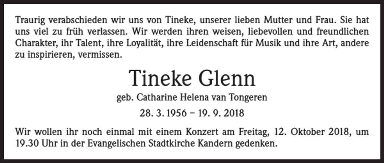 <p>Traurig verabschieden wir uns von Tineke, unserer lieben Mutter und Frau. Sie hat<br />uns viel zu früh verlassen. Wir werden ihren weisen, liebevollen und freundlichen<br />Charakter, ihr Talent, ihre Loyalität, ihre Leidenschaft für Musik und ihre Art, andere<br />zu inspirieren, vermissen.</p><p>Tineke Glenn</p><p>geb. Catharine Helena van Tongeren<br />28. 3. 1956 – 19. 9. 2018<br />Wir wollen ihr noch einmal mit einem Konzert am Freitag, 12. Oktober 2018, um<br />19.30 Uhr in der Evangelischen Stadtkirche Kandern gedenken.</p>